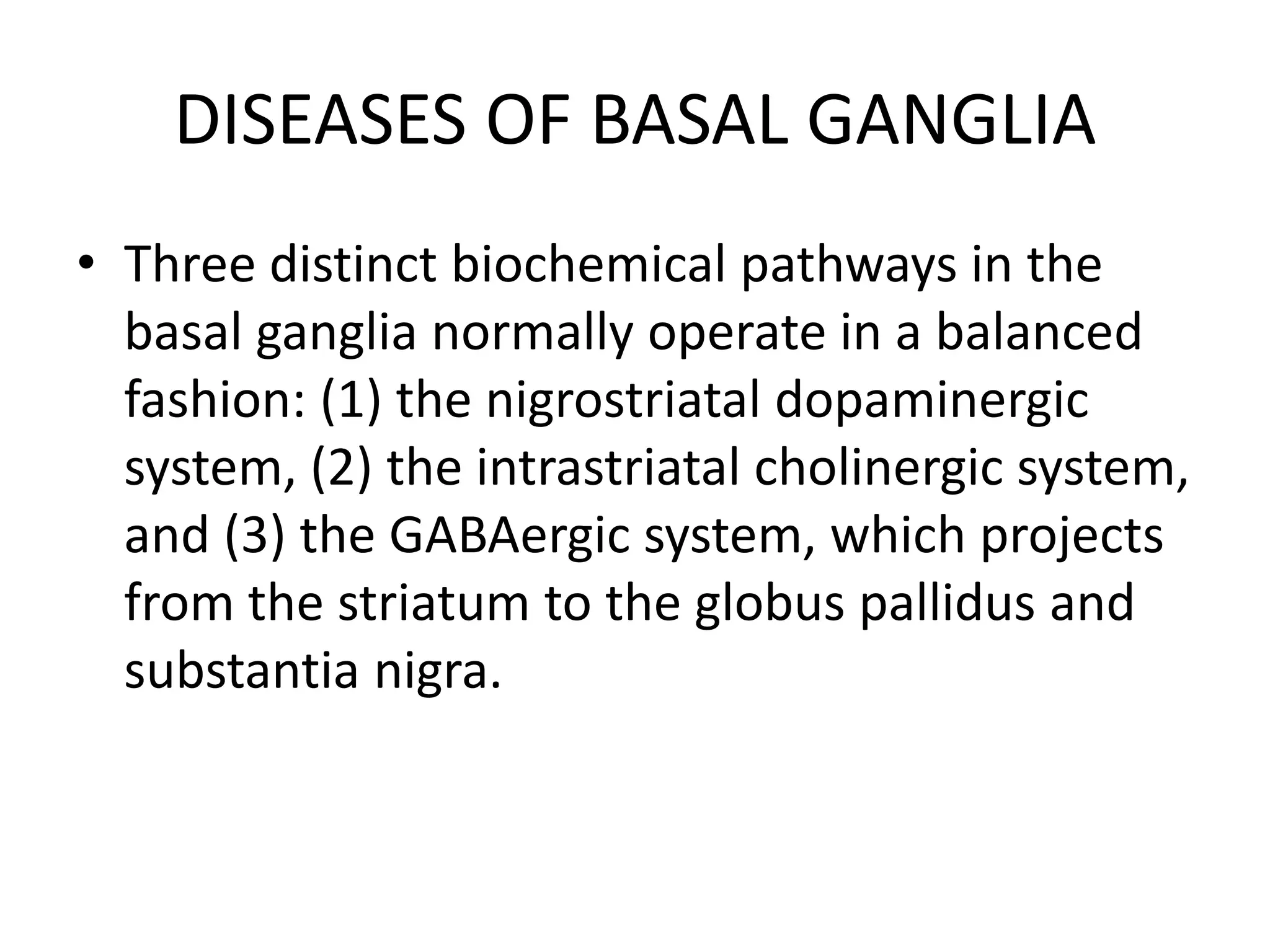 DISEASES OF BASAL GANGLIA
• Three distinct biochemical pathways in the
basal ganglia normally operate in a balanced
fashion: (1) the nigrostriatal dopaminergic
system, (2) the intrastriatal cholinergic system,
and (3) the GABAergic system, which projects
from the striatum to the globus pallidus and
substantia nigra.
 