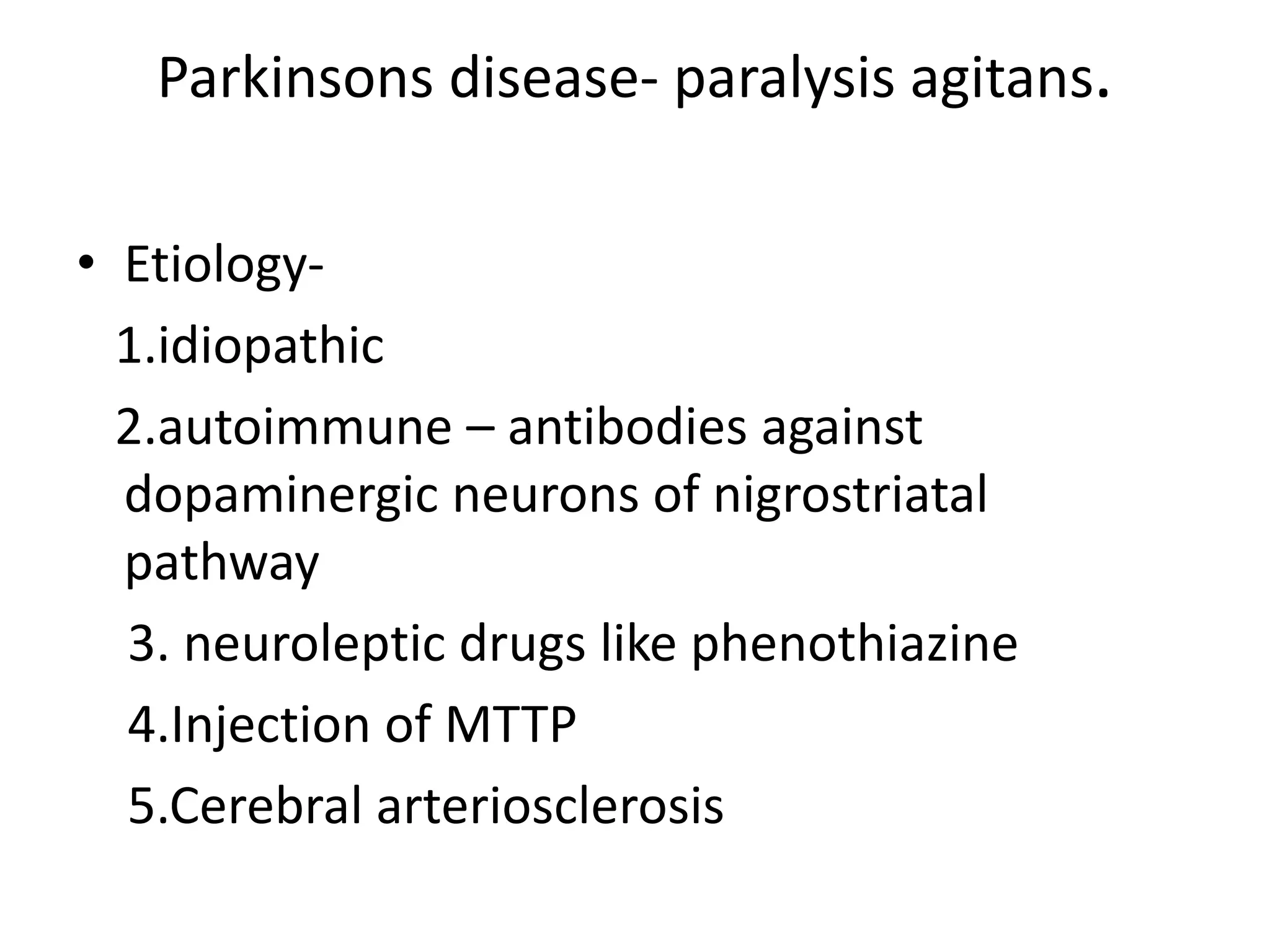Parkinsons disease- paralysis agitans.
• Etiology-
1.idiopathic
2.autoimmune – antibodies against
dopaminergic neurons of nigrostriatal
pathway
3. neuroleptic drugs like phenothiazine
4.Injection of MTTP
5.Cerebral arteriosclerosis
 