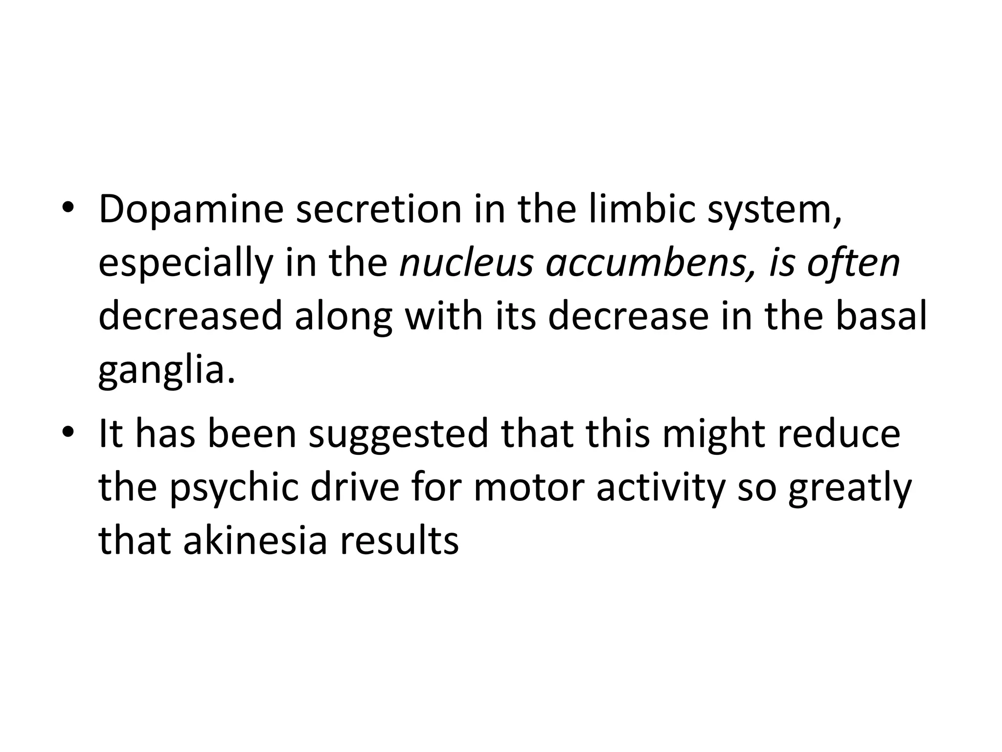 • Dopamine secretion in the limbic system,
especially in the nucleus accumbens, is often
decreased along with its decrease in the basal
ganglia.
• It has been suggested that this might reduce
the psychic drive for motor activity so greatly
that akinesia results
 