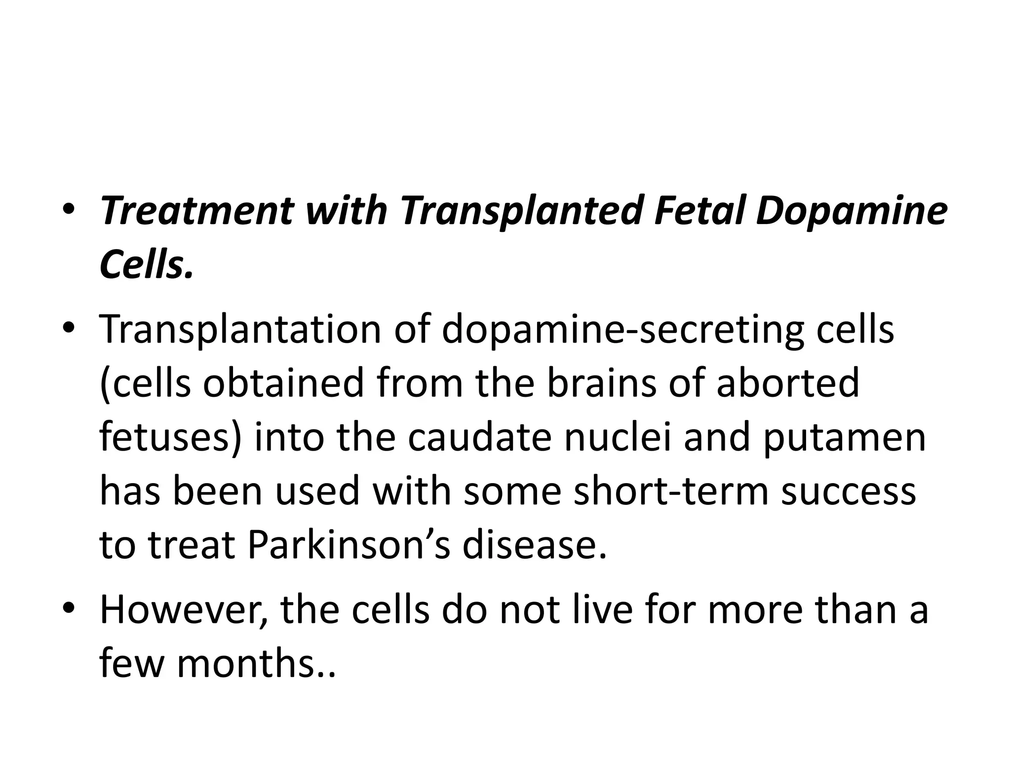 • Treatment with Transplanted Fetal Dopamine
Cells.
• Transplantation of dopamine-secreting cells
(cells obtained from the brains of aborted
fetuses) into the caudate nuclei and putamen
has been used with some short-term success
to treat Parkinson’s disease.
• However, the cells do not live for more than a
few months..
 