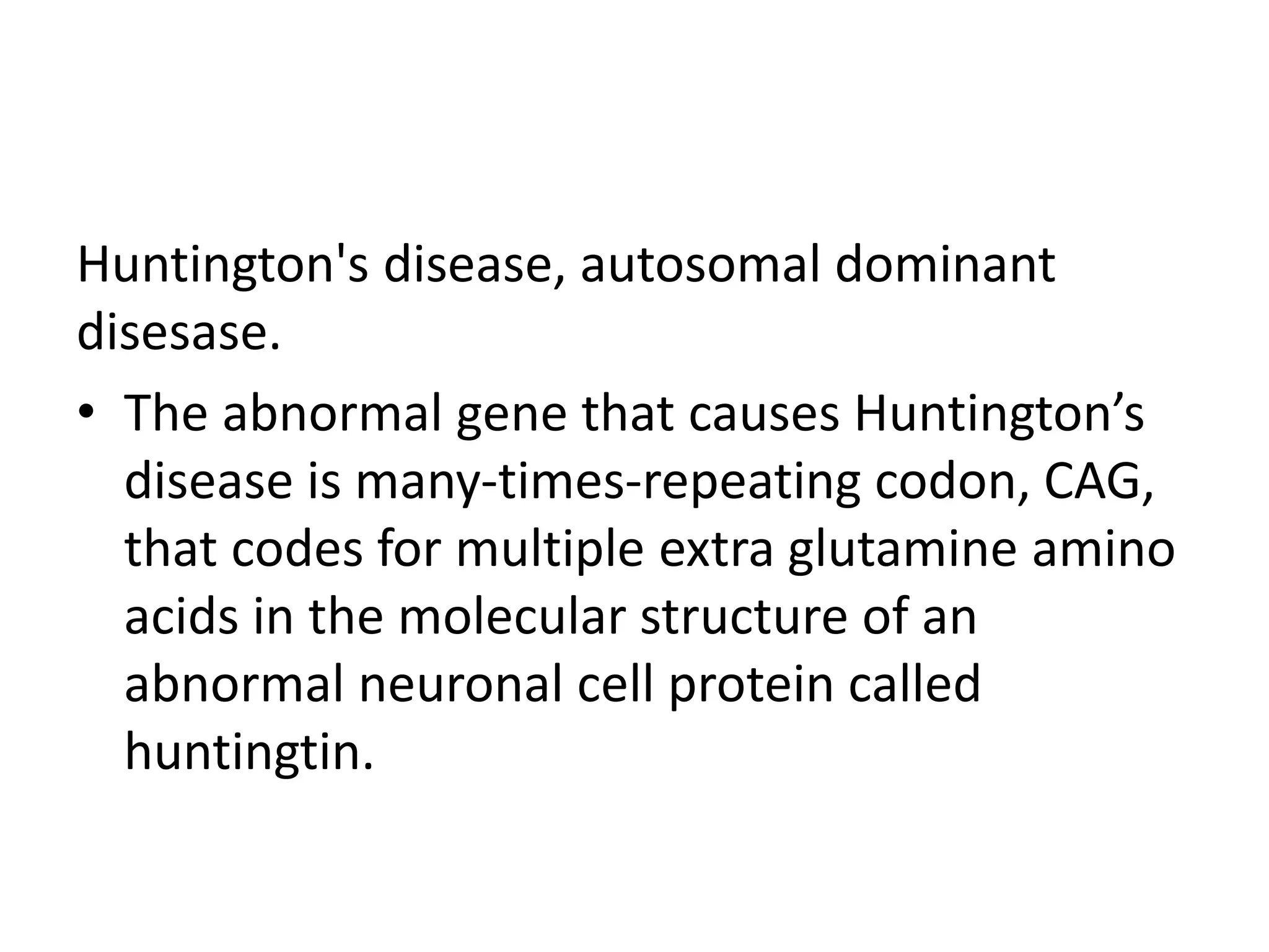 Huntington's disease, autosomal dominant
disesase.
• The abnormal gene that causes Huntington’s
disease is many-times-repeating codon, CAG,
that codes for multiple extra glutamine amino
acids in the molecular structure of an
abnormal neuronal cell protein called
huntingtin.
 