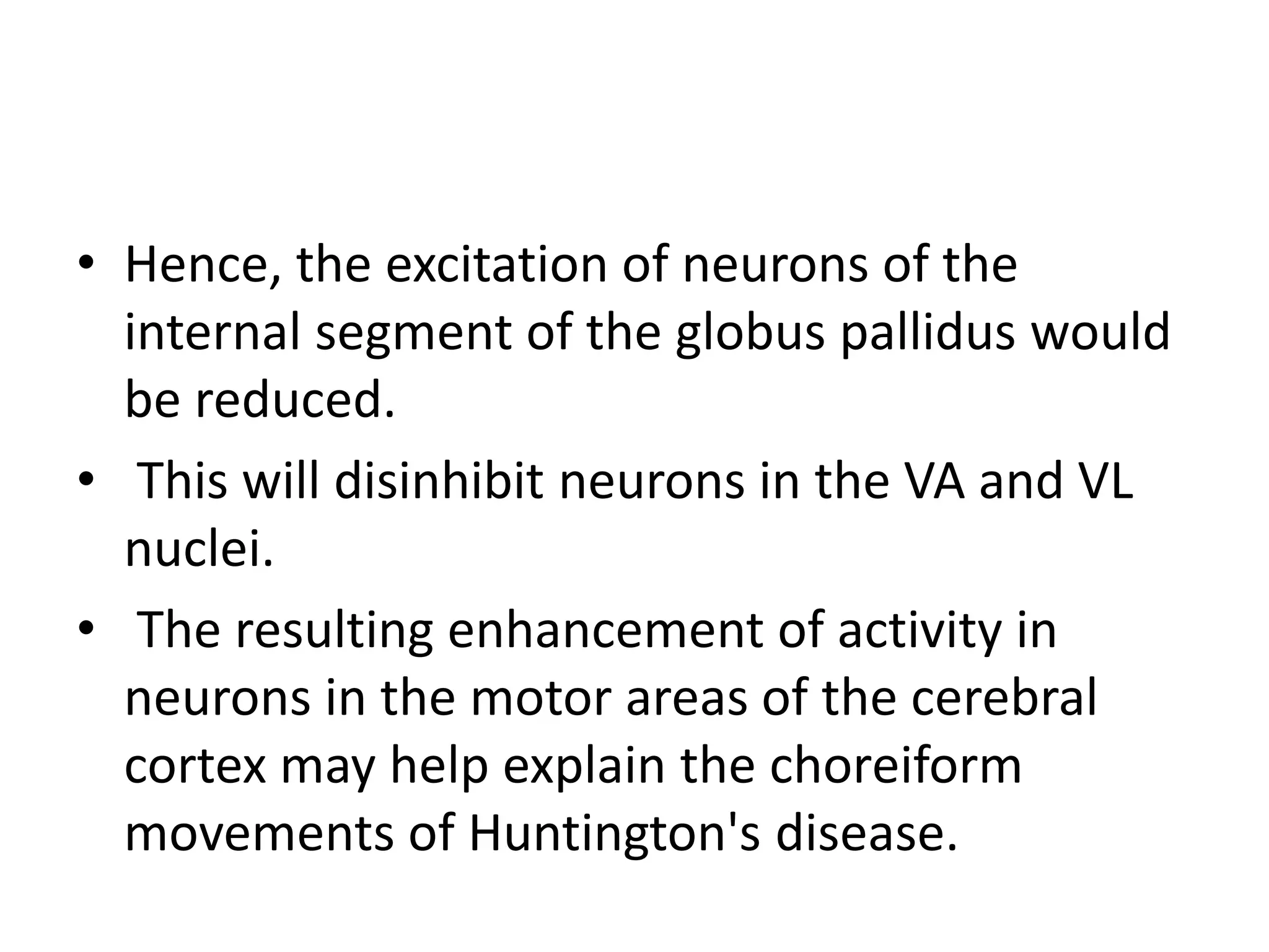 • Hence, the excitation of neurons of the
internal segment of the globus pallidus would
be reduced.
• This will disinhibit neurons in the VA and VL
nuclei.
• The resulting enhancement of activity in
neurons in the motor areas of the cerebral
cortex may help explain the choreiform
movements of Huntington's disease.
 