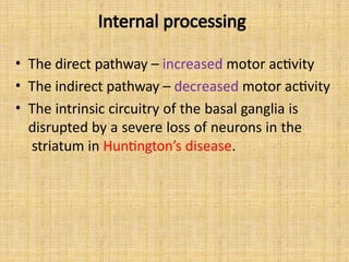 Internal processing
• The direct pathway – increased motor activity
• The indirect pathway – decreased motor activity
• The intrinsic circuitry of the basal ganglia is
disrupted by a severe loss of neurons in the
striatum in Huntington’s disease.
 