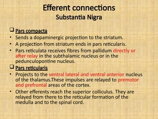 Efferent connections
Substantia Nigra
 Pars compacta
• Sends a dopaminergic projection to the striatum.
• A projection from striatum ends in pars reticularis.
• Pars reticulata receives fibres from pallidum directly or
after relay in the subthalamic nucleus or in the
pedunculopontine nucleus.
 Pars reticularis
• Projects to the ventral lateral and ventral anterior nucleus
of the thalamus.These impulses are relayed to premotor
and prefrontal areas of the cortex.
• Other efferents reach the superior colliculus. They are
relayed from there to the reticular formation of the
medulla and to the spinal cord.
 