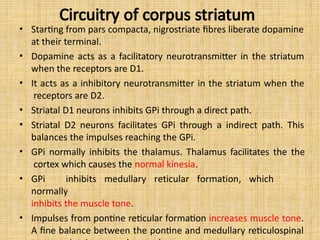 Circuitry of corpus striatum
• Starting from pars compacta, nigrostriate fibres liberate dopamine
at their terminal.
• Dopamine acts as a facilitatory neurotransmitter in the striatum
when the receptors are D1.
• It acts as a inhibitory neurotransmitter in the striatum when the
receptors are D2.
• Striatal D1 neurons inhibits GPi through a direct path.
• Striatal D2 neurons facilitates GPi through a indirect path. This
balances the impulses reaching the GPi.
• GPi normally inhibits the thalamus. Thalamus facilitates the the
cortex which causes the normal kinesia.
• GPi inhibits medullary reticular formation, which
normally
inhibits the muscle tone.
• Impulses from pontine reticular formation increases muscle tone.
A fine balance between the pontine and medullary reticulospinal
 