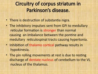 Circuitry of corpus striatum in
Parkinson’s disease.
• There is destruction of substantia nigra.
• The inhibitory impulses sent from GPi to medullary
reticular formation is stronger than normal
causing an imbalance between the pontine and
medullary reticulospinal tracts causing hypertonia.
• Inhibition of thalamo cortical pathway results in
hypokinesia.
• The pin rolling movements at rest is due to resting
discharge of dentate nucleus of cerebellum to the VL
nucleus of the thalamus.
 