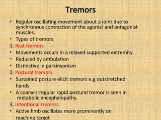 Tremors
• Regular oscillating movement about a joint due to
synchronous contraction of the agonist and antagonist
muscles.
• Types of tremors
1. Rest tremors
• Movements occurs in a relaxed supported extremity
• Reduced by ambulation
• Distinctive in parkinsonism
2. Postural tremors
• Sustained posture elicit tremors e.g outstretched
hands
• A coarse irregular rapid postural tremor is seen in
metabolic encephalopathy.
3. Intentional tremors
• Active limb oscillates more prominently on
reaching target
 