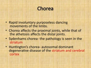 Chorea
• Rapid involuntary purposeless dancing
movements of the limbs.
• Chorea affects the proximal joints, while that of
the athetosis affects the distal joints.
• Sydenhams chorea- the pathology is seen in the
striatum
• Huntington’s chorea- autosomal dominant
degenerative disease of the striatum and cerebral
cortex
 