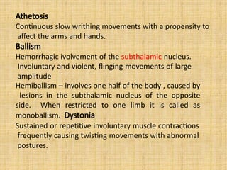 Athetosis
Continuous slow writhing movements with a propensity to
affect the arms and hands.
Ballism
Hemorrhagic ivolvement of the subthalamic nucleus.
Involuntary and violent, flinging movements of large
amplitude
Hemiballism – involves one half of the body , caused by
lesions in the subthalamic nucleus of the opposite
side. When restricted to one limb it is called as
monoballism. Dystonia
Sustained or repetitive involuntary muscle contractions
frequently causing twisting movements with abnormal
postures.
 