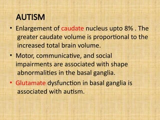 AUTISM
• Enlargement of caudate nucleus upto 8% . The
greater caudate volume is proportional to the
increased total brain volume.
• Motor, communicative, and social
impairments are associated with shape
abnormalities in the basal ganglia.
• Glutamate dysfunction in basal ganglia is
associated with autism.
 