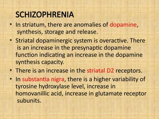 SCHIZOPHRENIA
• In striatum, there are anomalies of dopamine,
synthesis, storage and release.
• Striatal dopaminergic system is overactive. There
is an increase in the presynaptic dopamine
function indicating an increase in the dopamine
synthesis capacity.
• There is an increase in the striatal D2 receptors.
• In substantia nigra, there is a higher variability of
tyrosine hydroxylase level, increase in
homovanillic acid, increase in glutamate receptor
subunits.
 