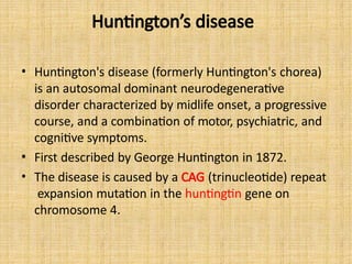 Huntington’s disease
• Huntington's disease (formerly Huntington's chorea)
is an autosomal dominant neurodegenerative
disorder characterized by midlife onset, a progressive
course, and a combination of motor, psychiatric, and
cognitive symptoms.
• First described by George Huntington in 1872.
• The disease is caused by a CAG (trinucleotide) repeat
expansion mutation in the huntingtin gene on
chromosome 4.
 