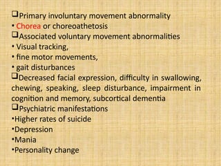 Primary involuntary movement abnormality
• Chorea or choreoathetosis
Associated voluntary movement abnormalities
• Visual tracking,
• fine motor movements,
• gait disturbances
Decreased facial expression, difficulty in swallowing,
chewing, speaking, sleep disturbance, impairment in
cognition and memory, subcortical dementia
Psychiatric manifestations
•Higher rates of suicide
•Depression
•Mania
•Personality change
 