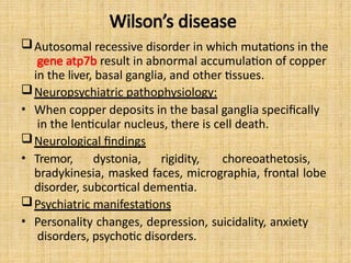 Wilson’s disease
Autosomal recessive disorder in which mutations in the
gene atp7b result in abnormal accumulation of copper
in the liver, basal ganglia, and other tissues.
Neuropsychiatric pathophysiology:
• When copper deposits in the basal ganglia specifically
in the lenticular nucleus, there is cell death.
Neurological findings
• Tremor, dystonia, rigidity, choreoathetosis,
bradykinesia, masked faces, micrographia, frontal lobe
disorder, subcortical dementia.
Psychiatric manifestations
• Personality changes, depression, suicidality, anxiety
disorders, psychotic disorders.
 