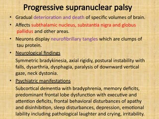 Progressive supranuclear palsy
• Gradual deterioration and death of specific volumes of brain.
• Affects subthalamic nucleus, substantia nigra and globus
pallidus and other areas.
• Neurons display neurofibrillary tangles which are clumps of
tau protein.
• Neurological findings
Symmetric bradykinesia, axial rigidiy, postural instability with
falls, dysarthria, dysphagia, paralysis of downward vertical
gaze, neck dystonia.
• Psychiatric manifestations
Subcortical dementia with bradyphrenia, memory deficits,
predominant frontal lobe dysfunction with executive and
attention deficits, frontal behavioral disturbances of apathy
and disinhibition, sleep disturbances, depression, emotional
lability including pathological laughter and crying, irritability.
 