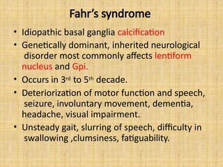 Fahr’s syndrome
• Idiopathic basal ganglia calcification
• Genetically dominant, inherited neurological
disorder most commonly affects lentiform
nucleus and Gpi.
• Occurs in 3rd to 5th decade.
• Deteriorization of motor function and speech,
seizure, involuntary movement, dementia,
headache, visual impairment.
• Unsteady gait, slurring of speech, difficulty in
swallowing ,clumsiness, fatiguability.
 