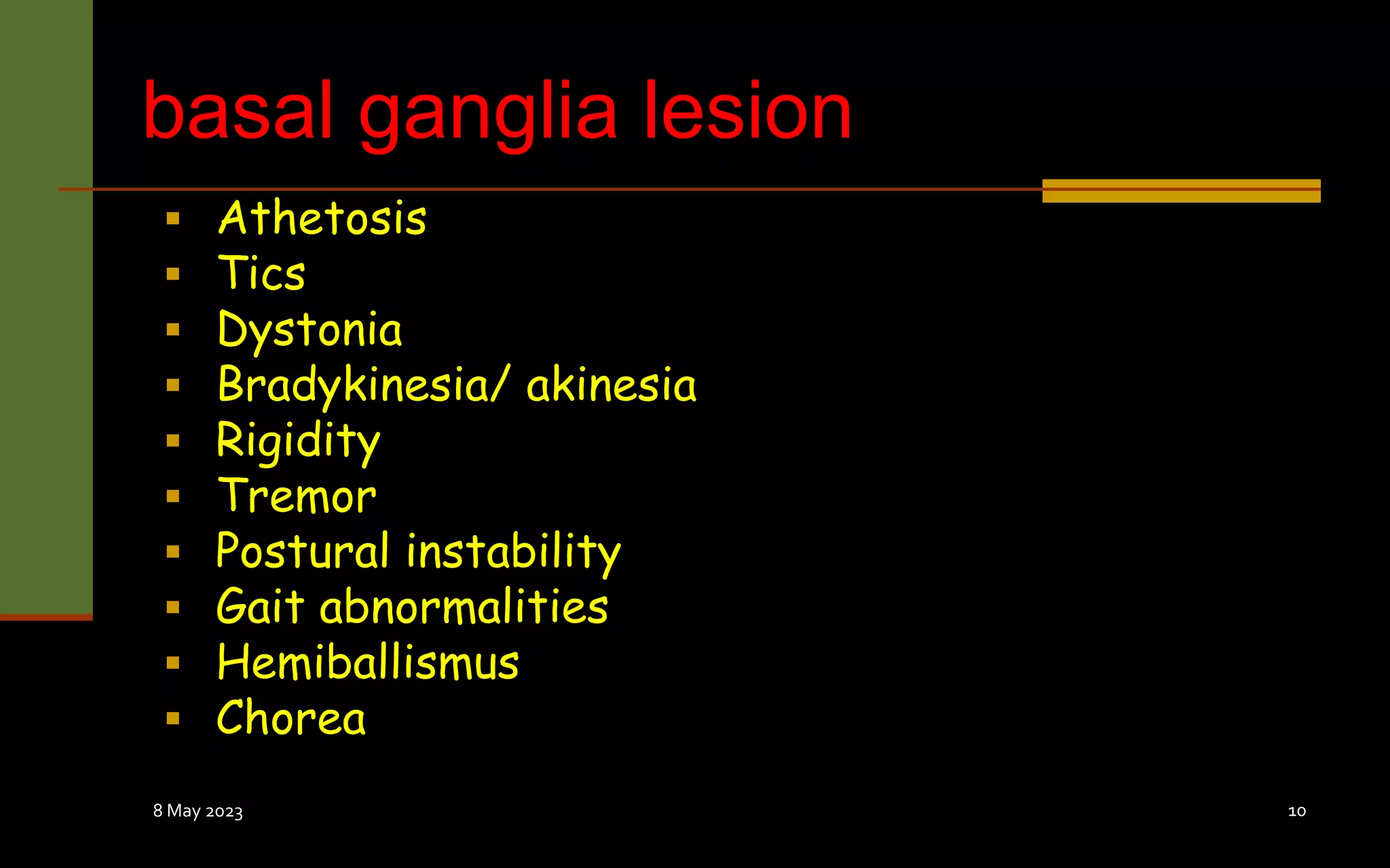 basal ganglia lesion
 Athetosis
 Tics
 Dystonia
 Bradykinesia/ akinesia
 Rigidity
 Tremor
 Postural instability
 Gait abnormalities
 Hemiballismus
 Chorea
8 May 2023 10
 