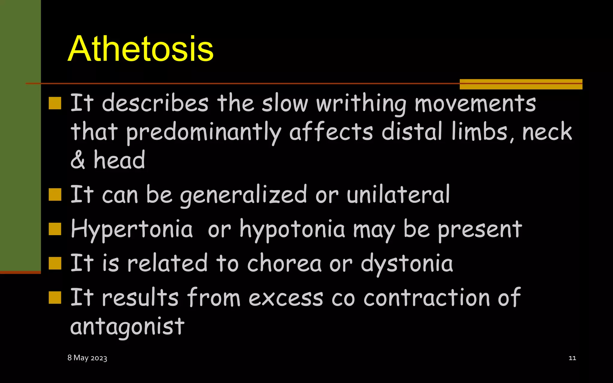 Athetosis
 It describes the slow writhing movements
that predominantly affects distal limbs, neck
& head
 It can be generalized or unilateral
 Hypertonia or hypotonia may be present
 It is related to chorea or dystonia
 It results from excess co contraction of
antagonist
8 May 2023 11
 