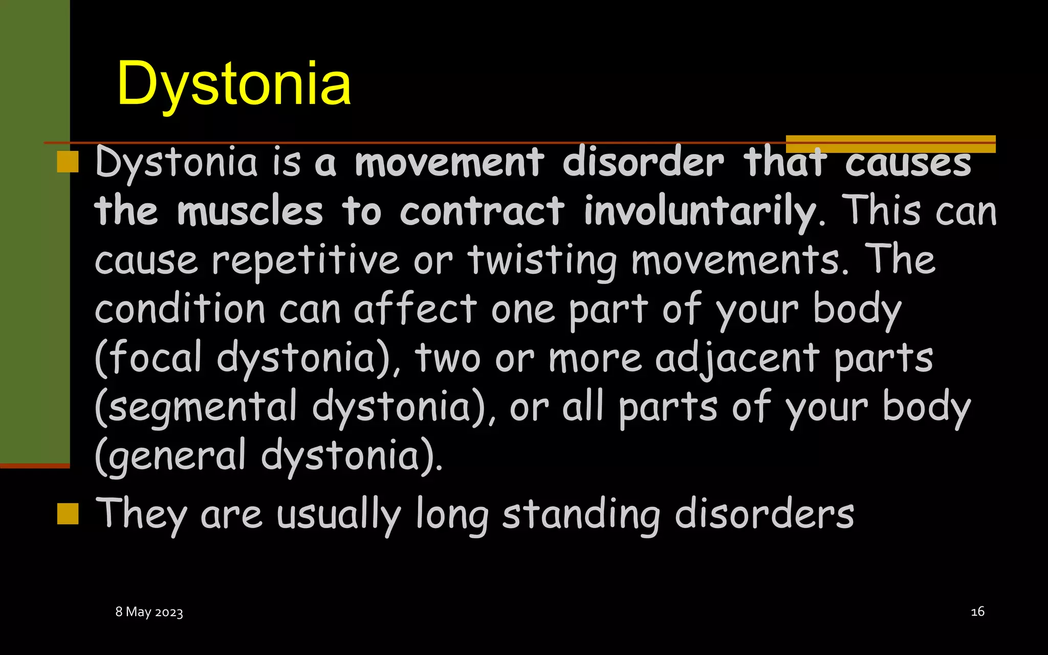 Dystonia
 Dystonia is a movement disorder that causes
the muscles to contract involuntarily. This can
cause repetitive or twisting movements. The
condition can affect one part of your body
(focal dystonia), two or more adjacent parts
(segmental dystonia), or all parts of your body
(general dystonia).
 They are usually long standing disorders
8 May 2023 16
 