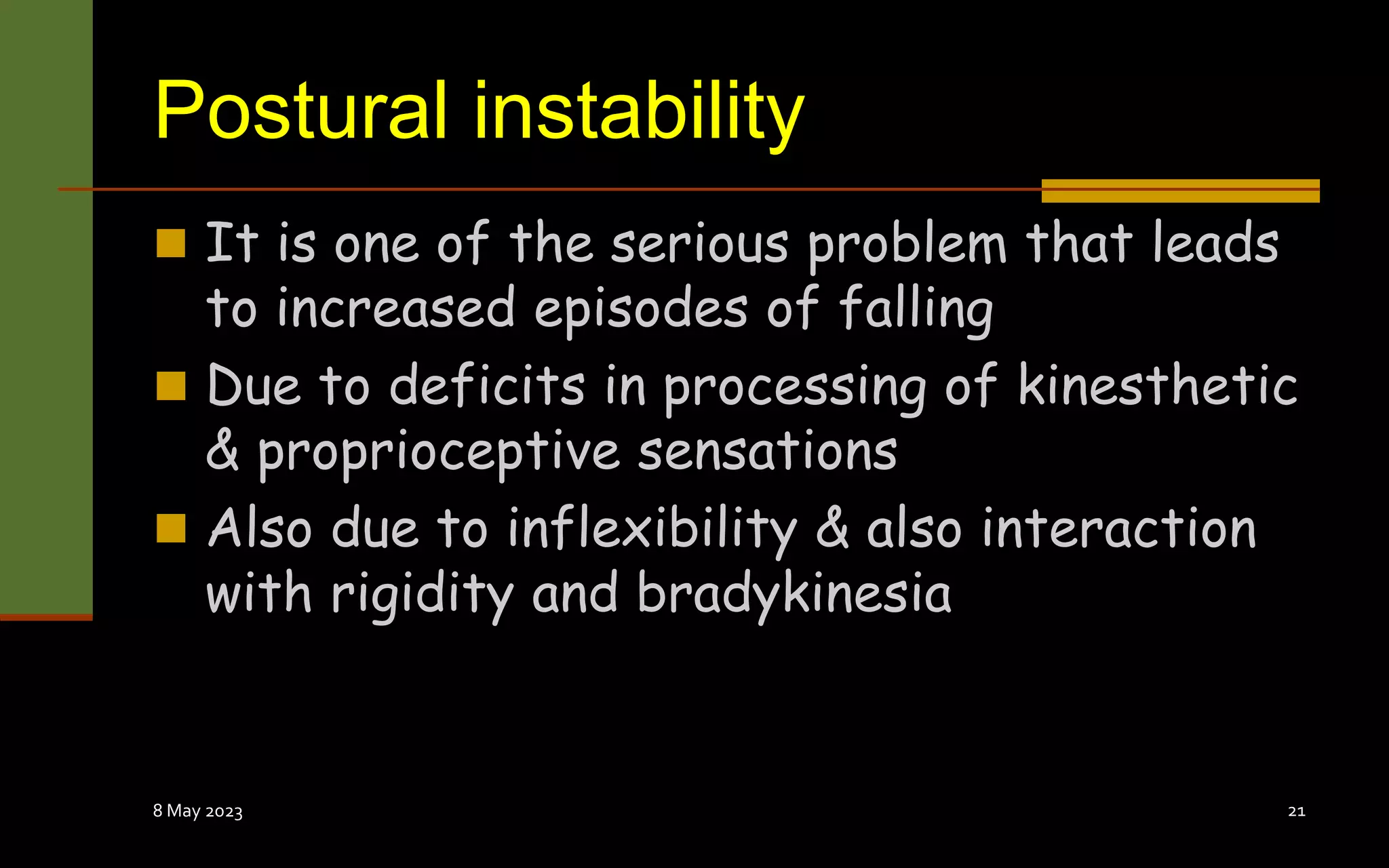 Postural instability
 It is one of the serious problem that leads
to increased episodes of falling
 Due to deficits in processing of kinesthetic
& proprioceptive sensations
 Also due to inflexibility & also interaction
with rigidity and bradykinesia
8 May 2023 21
 