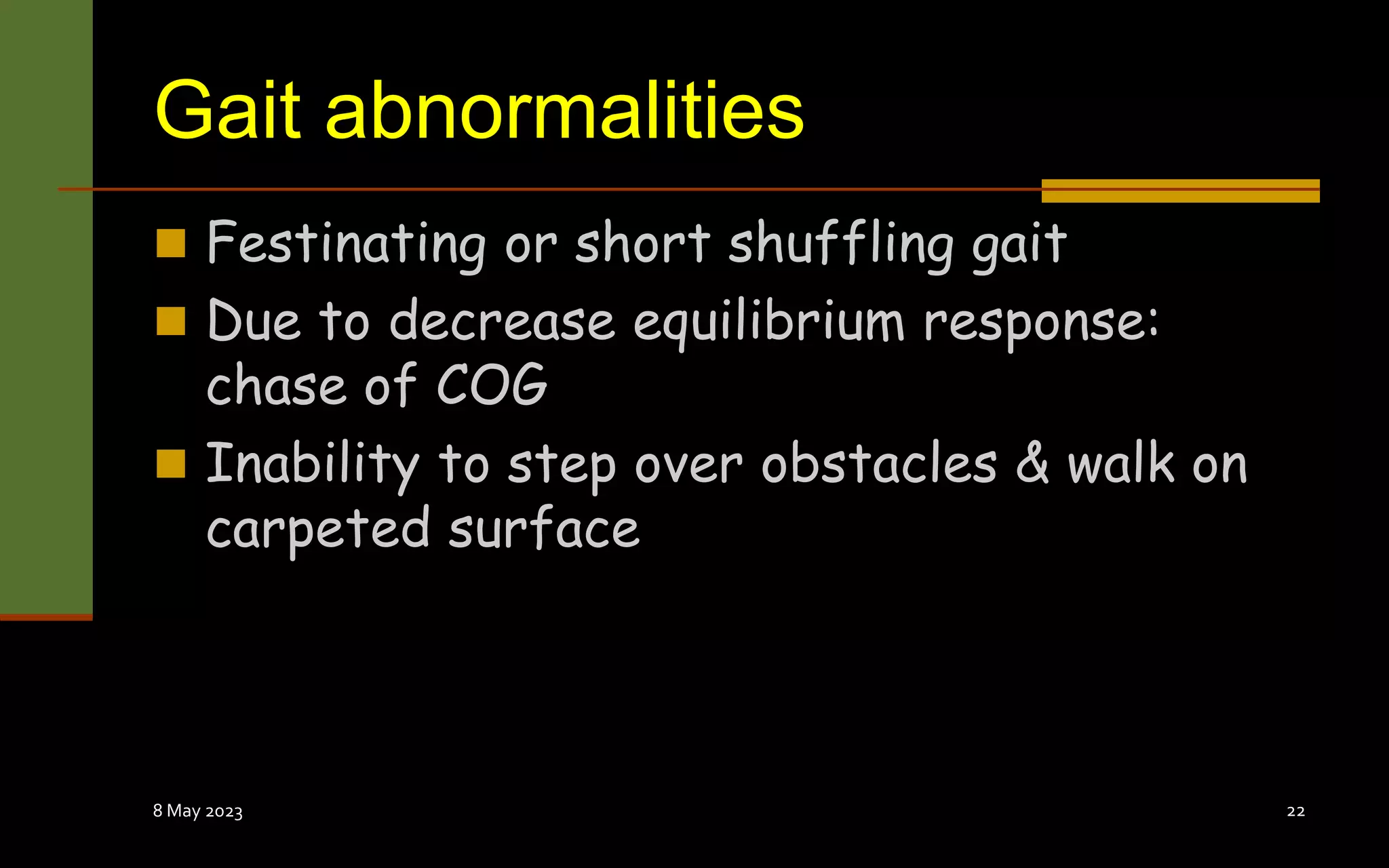 Gait abnormalities
 Festinating or short shuffling gait
 Due to decrease equilibrium response:
chase of COG
 Inability to step over obstacles & walk on
carpeted surface
8 May 2023 22
 