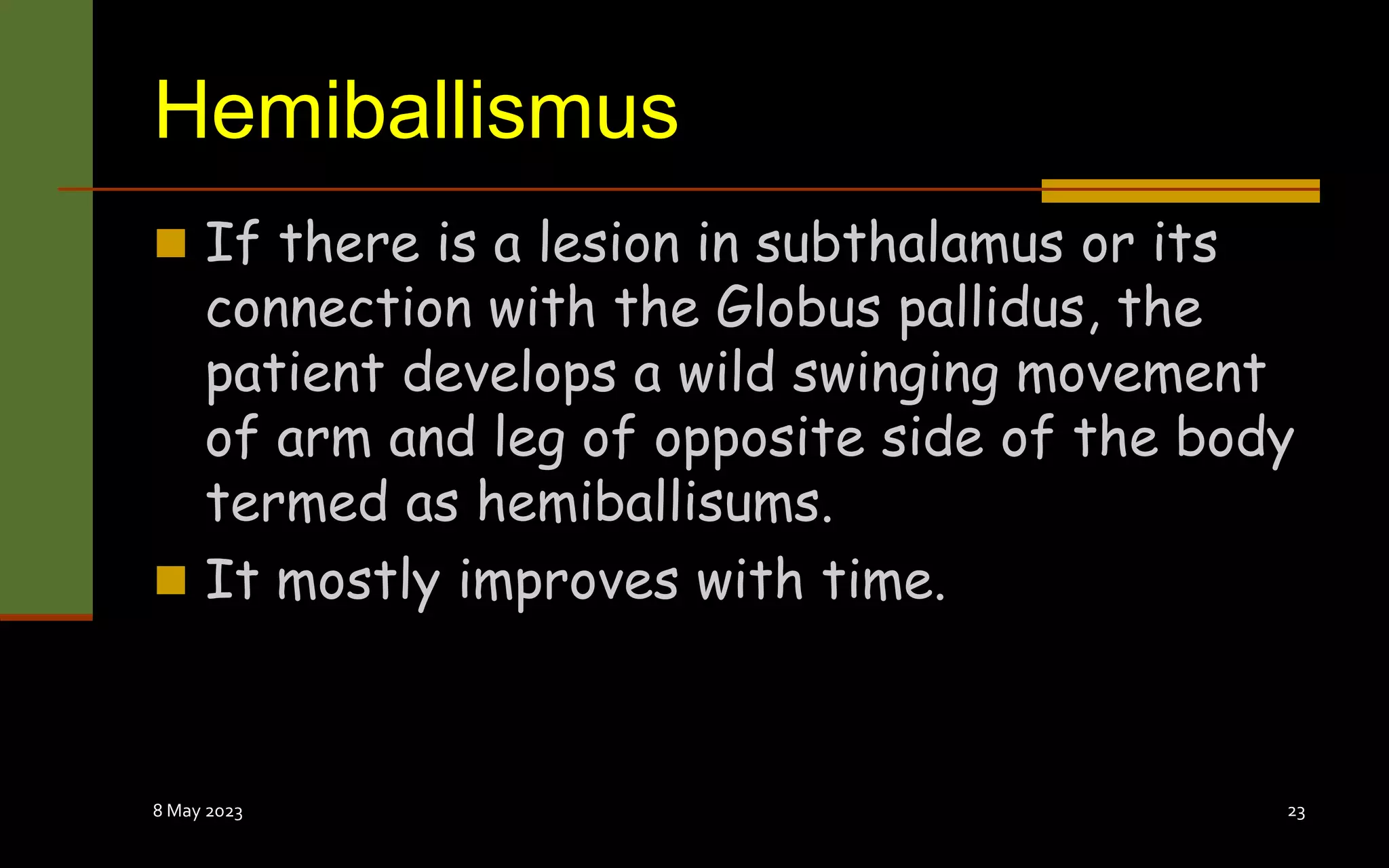 Hemiballismus
 If there is a lesion in subthalamus or its
connection with the Globus pallidus, the
patient develops a wild swinging movement
of arm and leg of opposite side of the body
termed as hemiballisums.
 It mostly improves with time.
8 May 2023 23
 