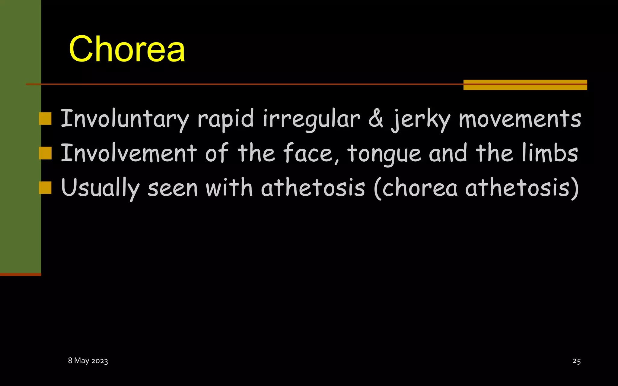 Chorea
 Involuntary rapid irregular & jerky movements
 Involvement of the face, tongue and the limbs
 Usually seen with athetosis (chorea athetosis)
8 May 2023 25
 