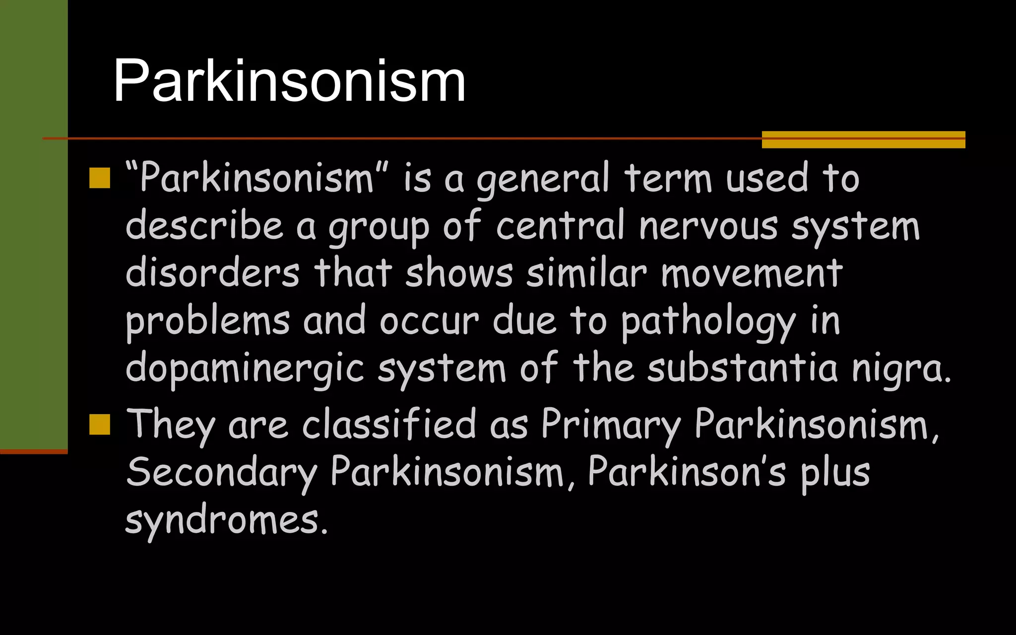 Parkinsonism
 “Parkinsonism” is a general term used to
describe a group of central nervous system
disorders that shows similar movement
problems and occur due to pathology in
dopaminergic system of the substantia nigra.
 They are classified as Primary Parkinsonism,
Secondary Parkinsonism, Parkinson’s plus
syndromes.
 