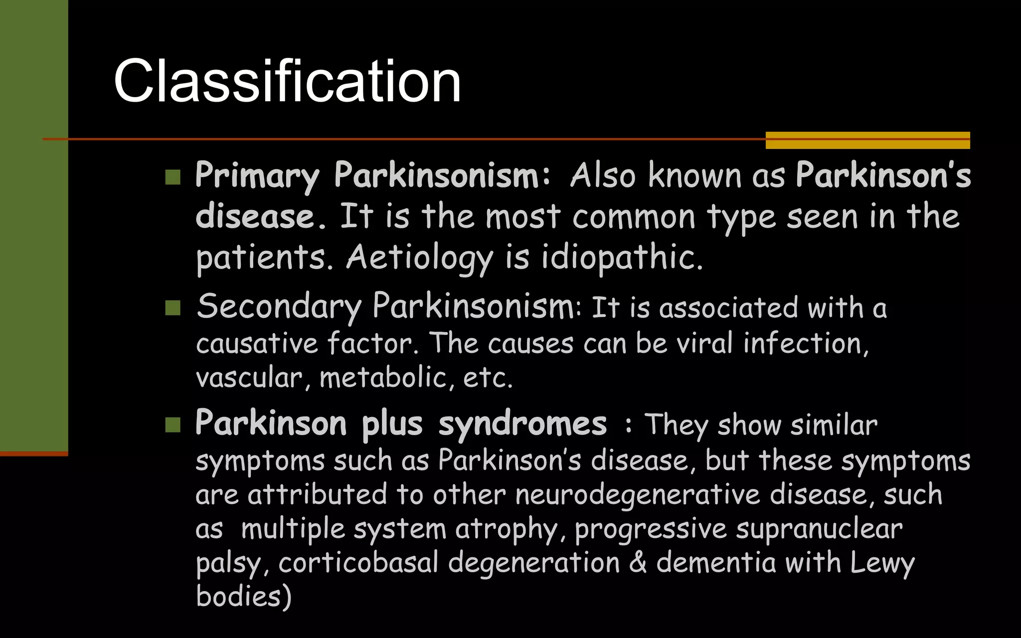 Classification
 Primary Parkinsonism: Also known as Parkinson’s
disease. It is the most common type seen in the
patients. Aetiology is idiopathic.
 Secondary Parkinsonism: It is associated with a
causative factor. The causes can be viral infection,
vascular, metabolic, etc.
 Parkinson plus syndromes : They show similar
symptoms such as Parkinson’s disease, but these symptoms
are attributed to other neurodegenerative disease, such
as multiple system atrophy, progressive supranuclear
palsy, corticobasal degeneration & dementia with Lewy
bodies)
 