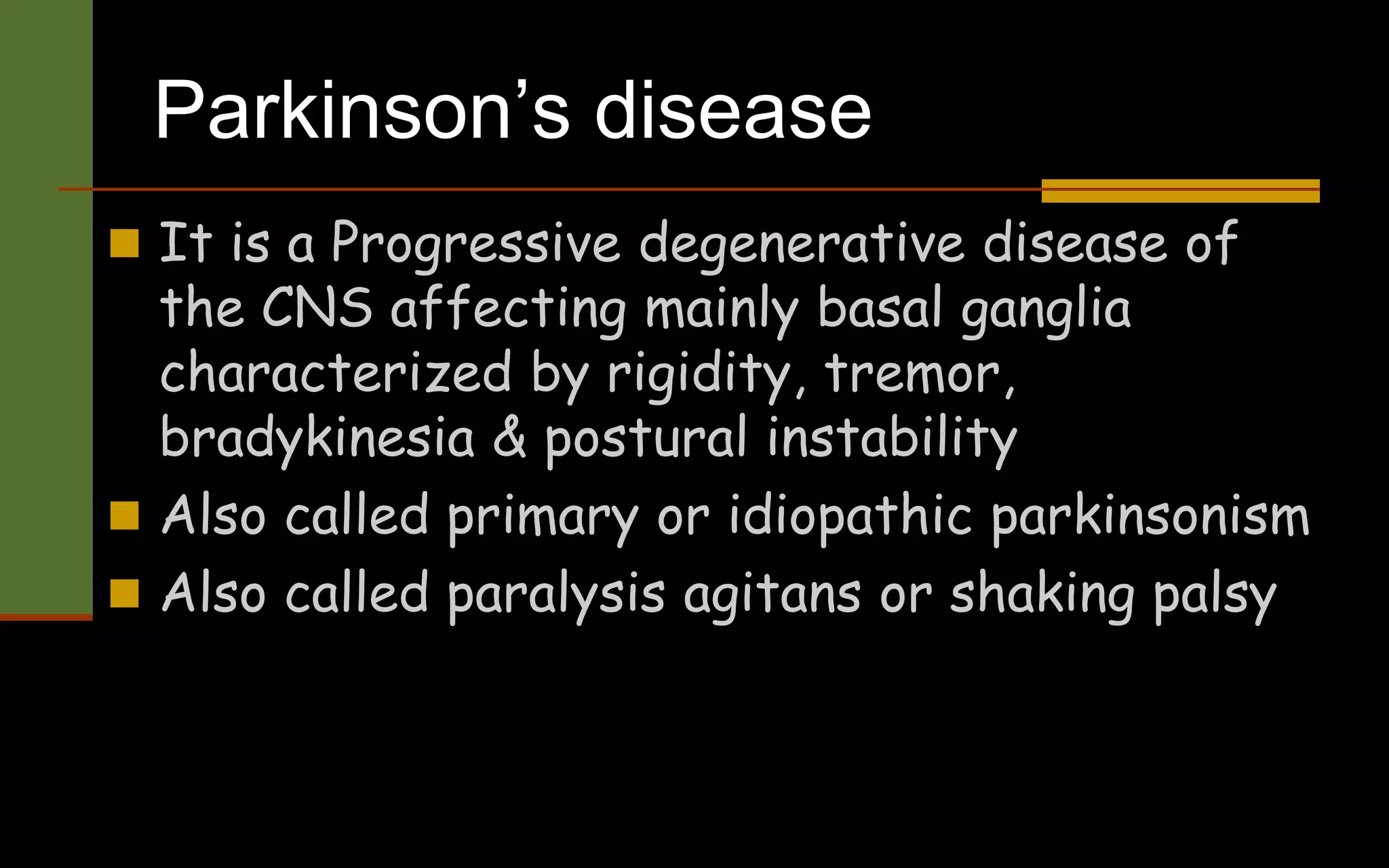 Parkinson’s disease
 It is a Progressive degenerative disease of
the CNS affecting mainly basal ganglia
characterized by rigidity, tremor,
bradykinesia & postural instability
 Also called primary or idiopathic parkinsonism
 Also called paralysis agitans or shaking palsy
 