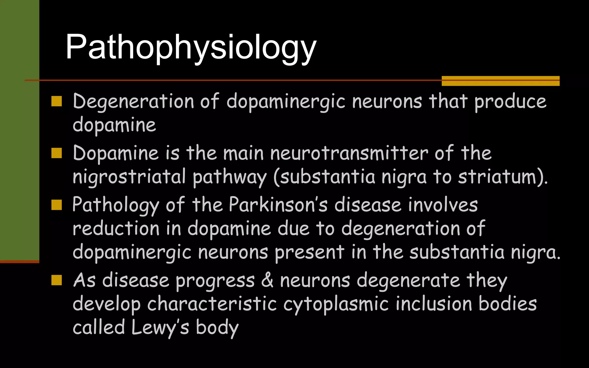 Pathophysiology
 Degeneration of dopaminergic neurons that produce
dopamine
 Dopamine is the main neurotransmitter of the
nigrostriatal pathway (substantia nigra to striatum).
 Pathology of the Parkinson’s disease involves
reduction in dopamine due to degeneration of
dopaminergic neurons present in the substantia nigra.
 As disease progress & neurons degenerate they
develop characteristic cytoplasmic inclusion bodies
called Lewy’s body
 