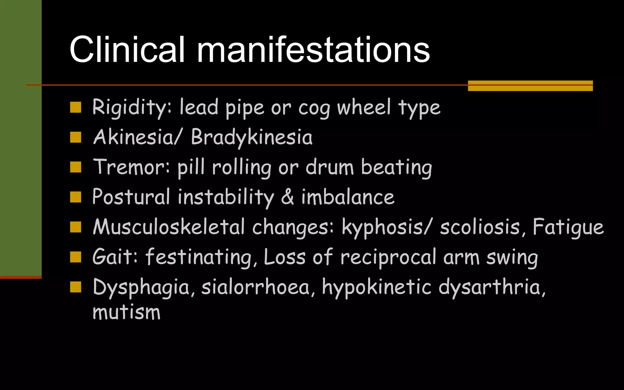 Clinical manifestations
 Rigidity: lead pipe or cog wheel type
 Akinesia/ Bradykinesia
 Tremor: pill rolling or drum beating
 Postural instability & imbalance
 Musculoskeletal changes: kyphosis/ scoliosis, Fatigue
 Gait: festinating, Loss of reciprocal arm swing
 Dysphagia, sialorrhoea, hypokinetic dysarthria,
mutism
 