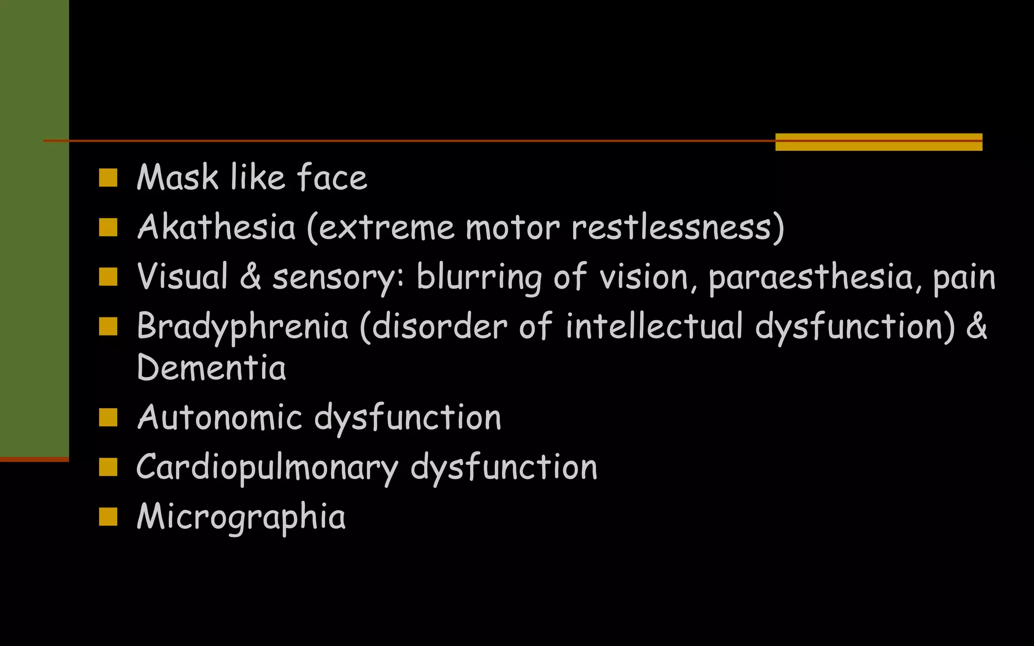  Mask like face
 Akathesia (extreme motor restlessness)
 Visual & sensory: blurring of vision, paraesthesia, pain
 Bradyphrenia (disorder of intellectual dysfunction) &
Dementia
 Autonomic dysfunction
 Cardiopulmonary dysfunction
 Micrographia
 
