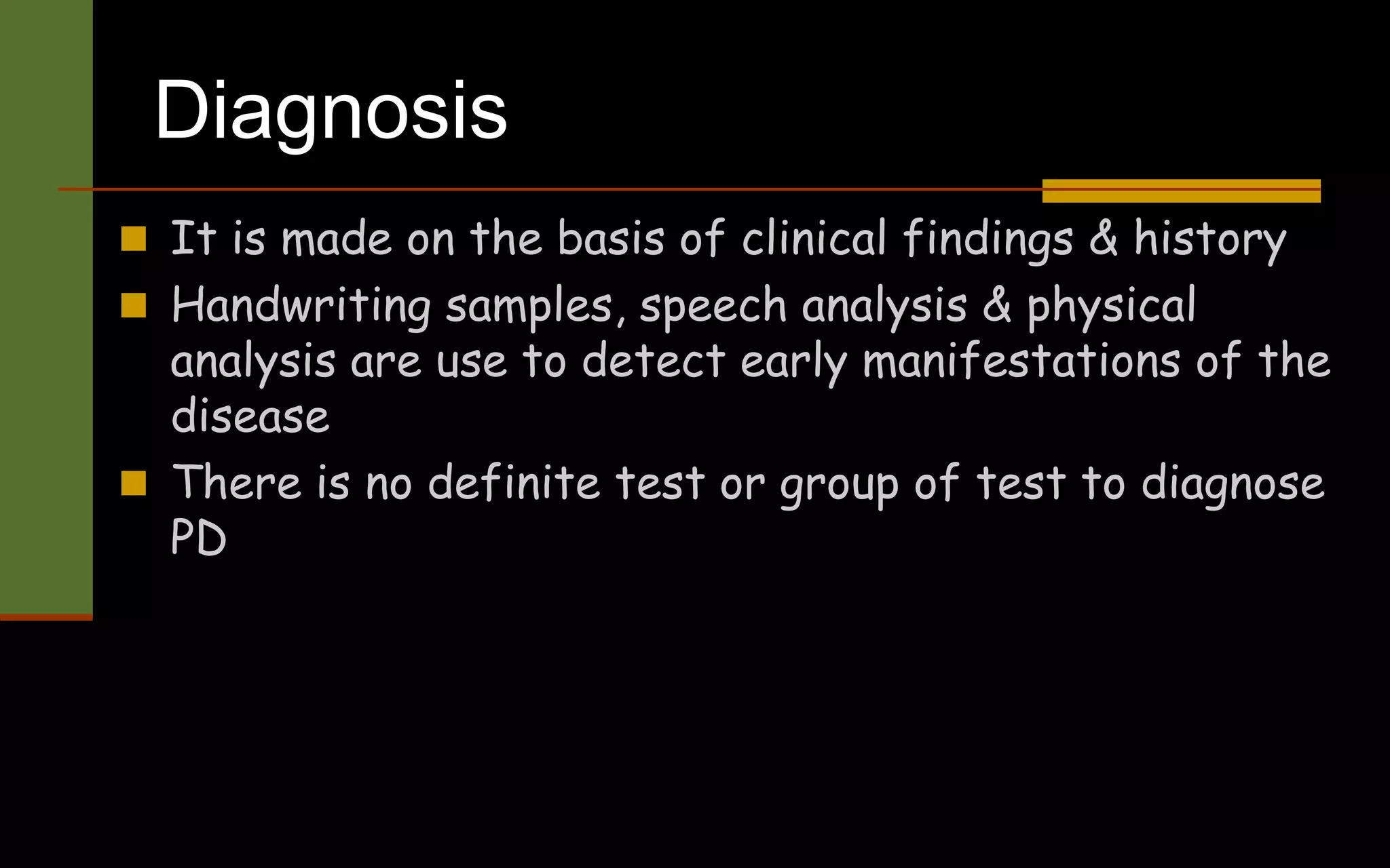 Diagnosis
 It is made on the basis of clinical findings & history
 Handwriting samples, speech analysis & physical
analysis are use to detect early manifestations of the
disease
 There is no definite test or group of test to diagnose
PD
 