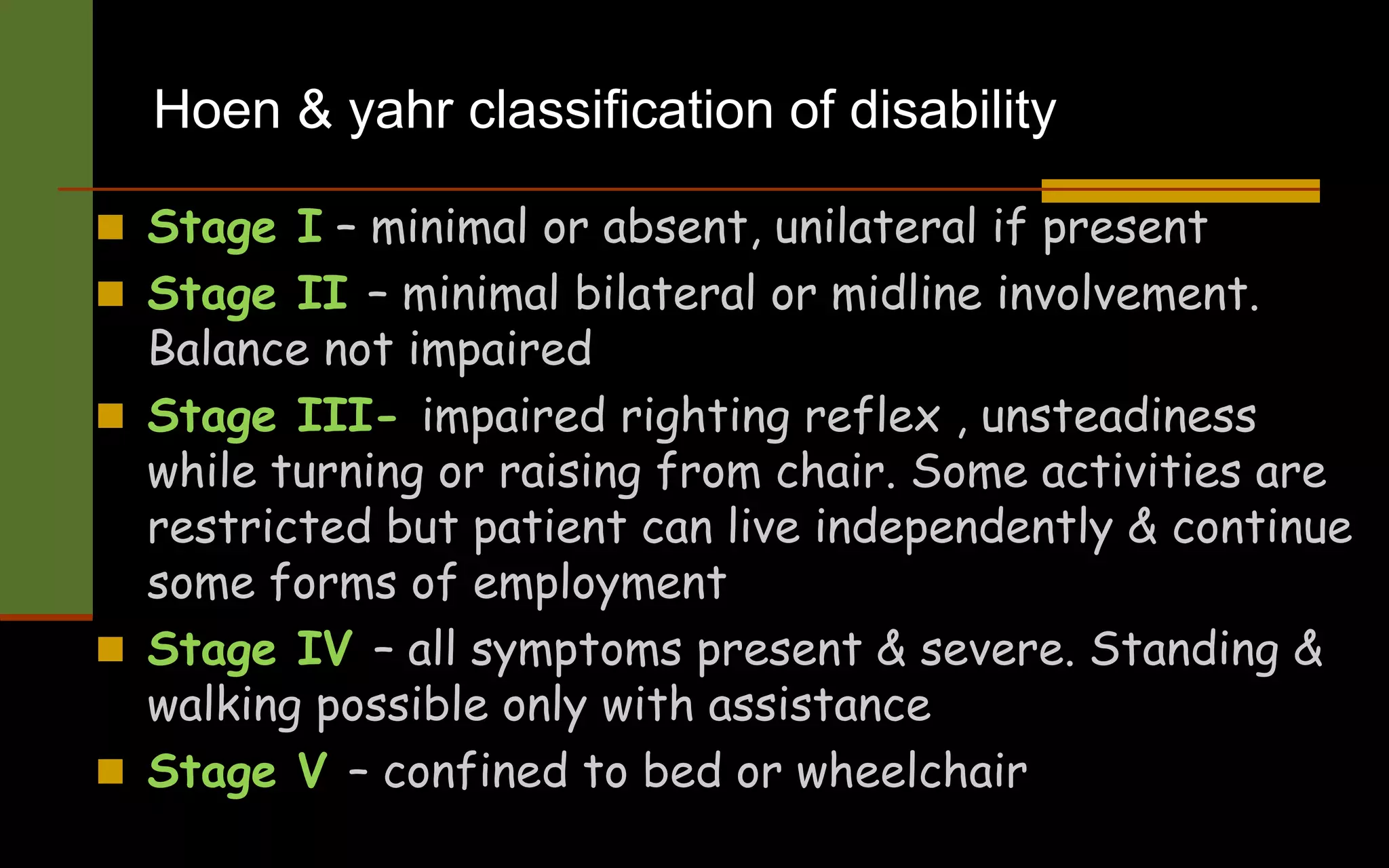 Hoen & yahr classification of disability
 Stage I – minimal or absent, unilateral if present
 Stage II – minimal bilateral or midline involvement.
Balance not impaired
 Stage III- impaired righting reflex , unsteadiness
while turning or raising from chair. Some activities are
restricted but patient can live independently & continue
some forms of employment
 Stage IV – all symptoms present & severe. Standing &
walking possible only with assistance
 Stage V – confined to bed or wheelchair
 