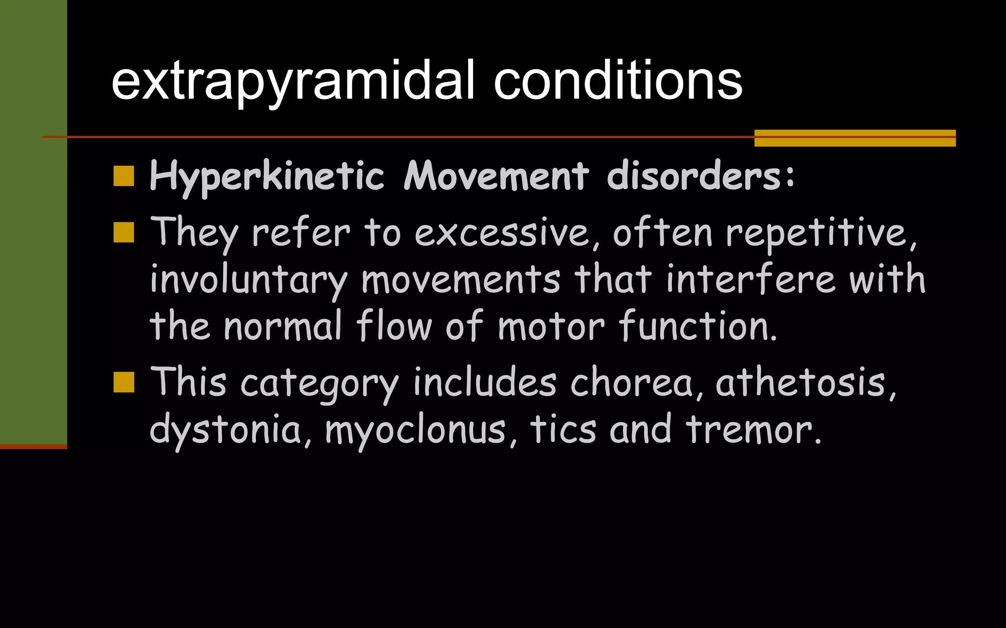 extrapyramidal conditions
 Hyperkinetic Movement disorders:
 They refer to excessive, often repetitive,
involuntary movements that interfere with
the normal flow of motor function.
 This category includes chorea, athetosis,
dystonia, myoclonus, tics and tremor.
 