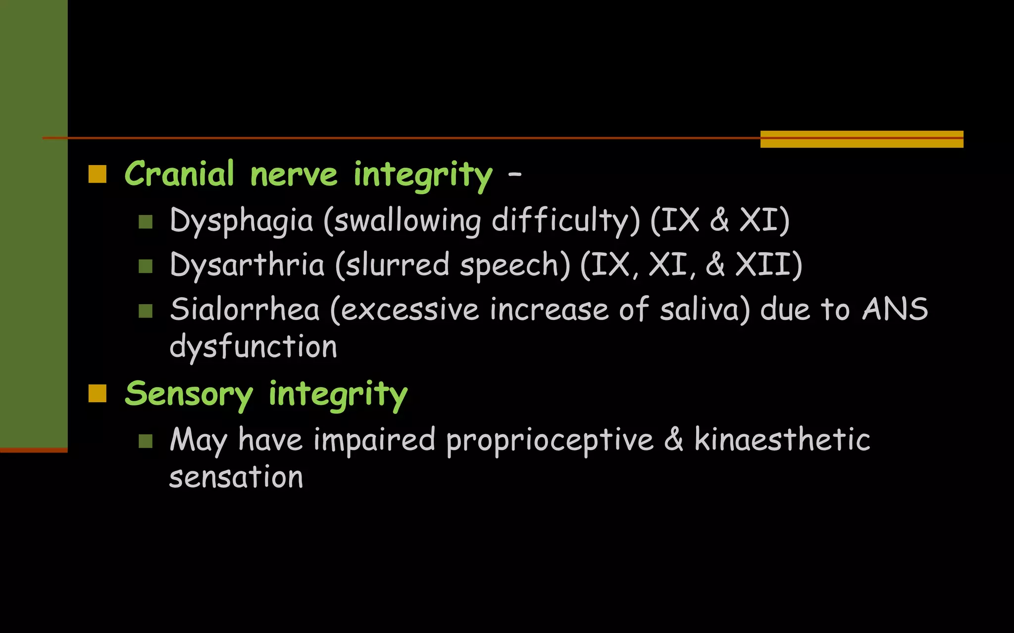  Cranial nerve integrity –
 Dysphagia (swallowing difficulty) (IX & XI)
 Dysarthria (slurred speech) (IX, XI, & XII)
 Sialorrhea (excessive increase of saliva) due to ANS
dysfunction
 Sensory integrity
 May have impaired proprioceptive & kinaesthetic
sensation
 