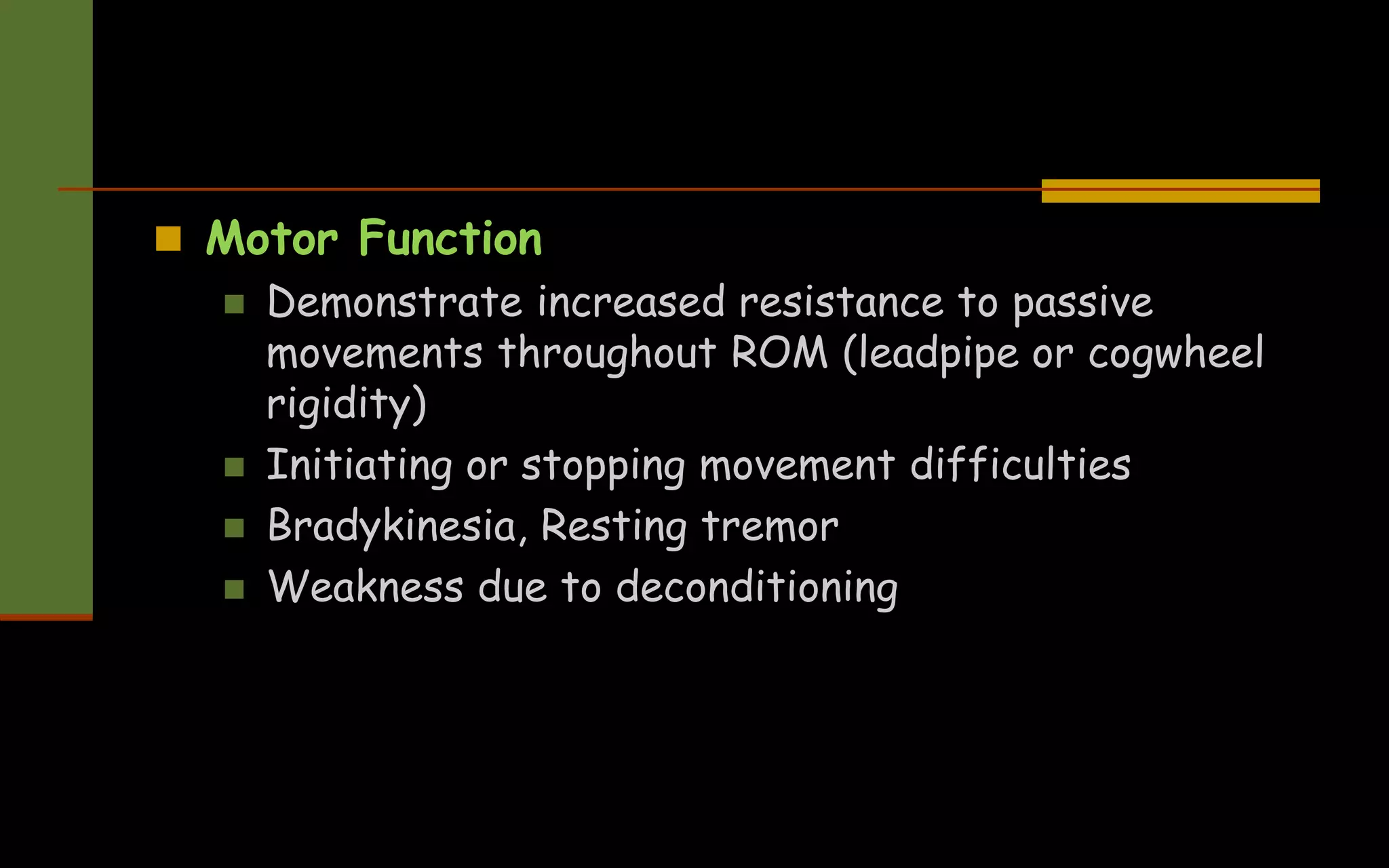  Motor Function
 Demonstrate increased resistance to passive
movements throughout ROM (leadpipe or cogwheel
rigidity)
 Initiating or stopping movement difficulties
 Bradykinesia, Resting tremor
 Weakness due to deconditioning
 
