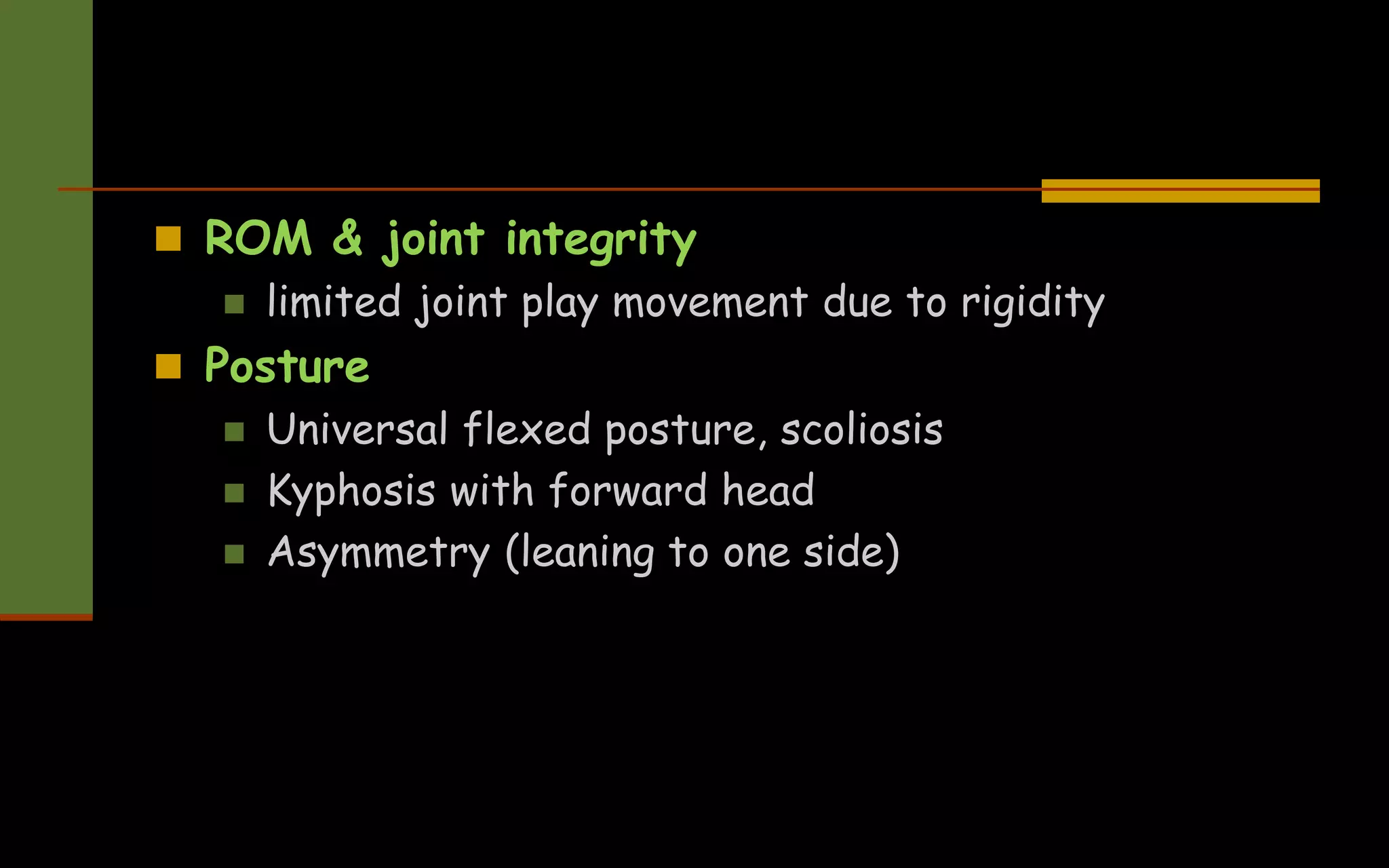  ROM & joint integrity
 limited joint play movement due to rigidity
 Posture
 Universal flexed posture, scoliosis
 Kyphosis with forward head
 Asymmetry (leaning to one side)
 