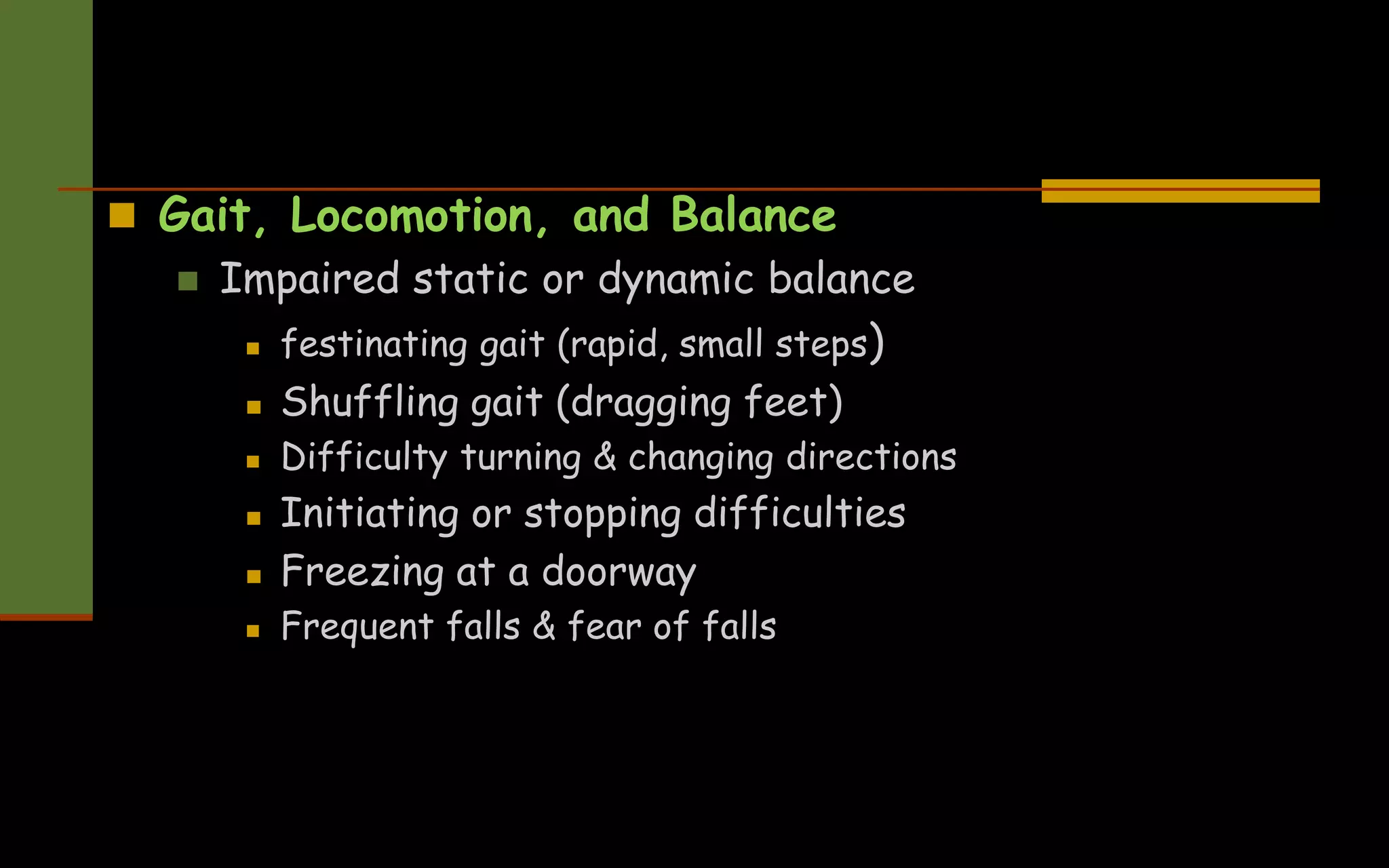  Gait, Locomotion, and Balance
 Impaired static or dynamic balance
 festinating gait (rapid, small steps)
 Shuffling gait (dragging feet)
 Difficulty turning & changing directions
 Initiating or stopping difficulties
 Freezing at a doorway
 Frequent falls & fear of falls
 