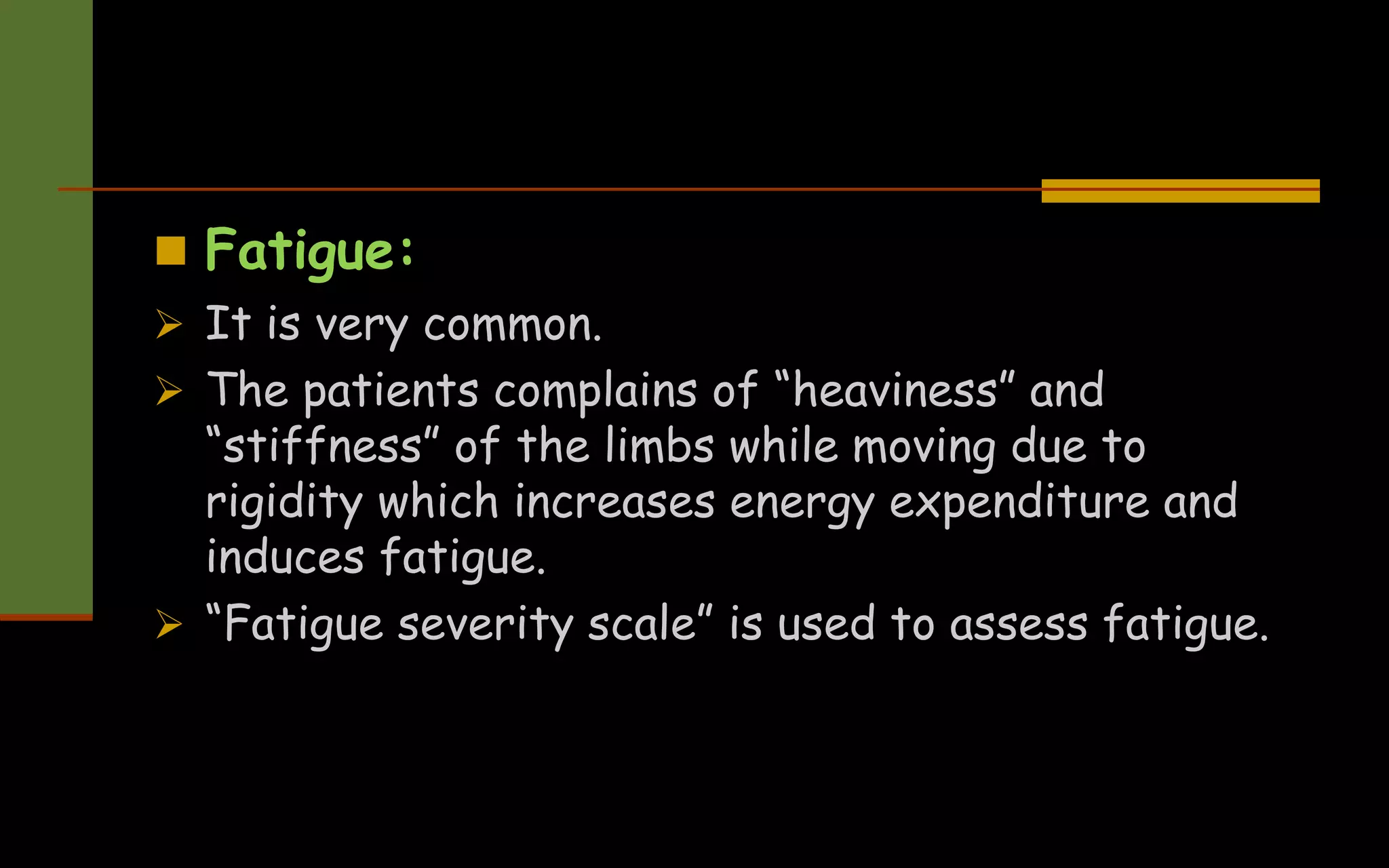  Fatigue:
 It is very common.
 The patients complains of “heaviness” and
“stiffness” of the limbs while moving due to
rigidity which increases energy expenditure and
induces fatigue.
 “Fatigue severity scale” is used to assess fatigue.
 