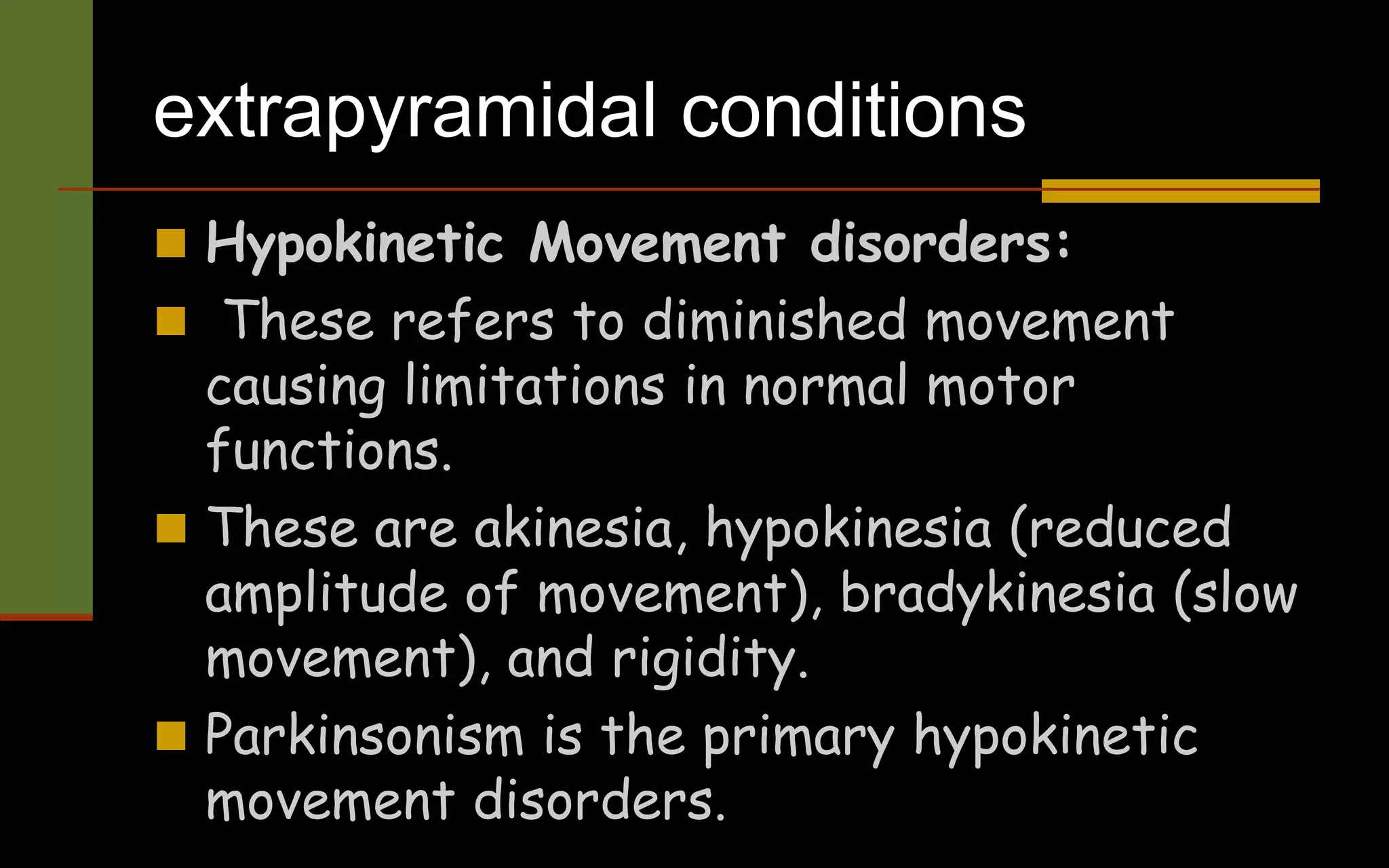 extrapyramidal conditions
 Hypokinetic Movement disorders:
 These refers to diminished movement
causing limitations in normal motor
functions.
 These are akinesia, hypokinesia (reduced
amplitude of movement), bradykinesia (slow
movement), and rigidity.
 Parkinsonism is the primary hypokinetic
movement disorders.
 