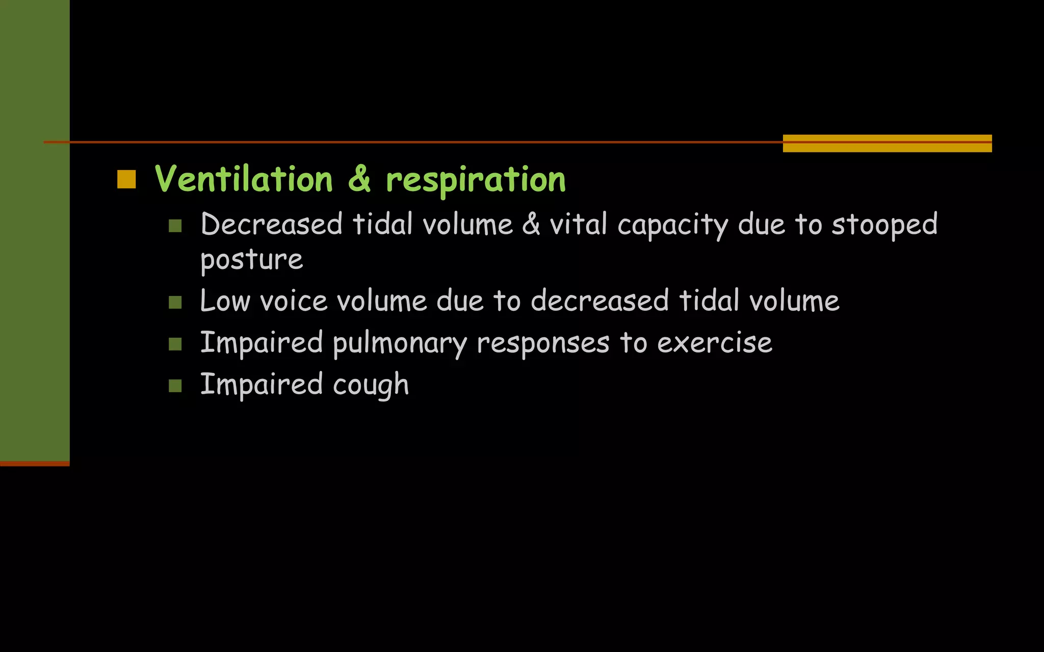  Ventilation & respiration
 Decreased tidal volume & vital capacity due to stooped
posture
 Low voice volume due to decreased tidal volume
 Impaired pulmonary responses to exercise
 Impaired cough
 