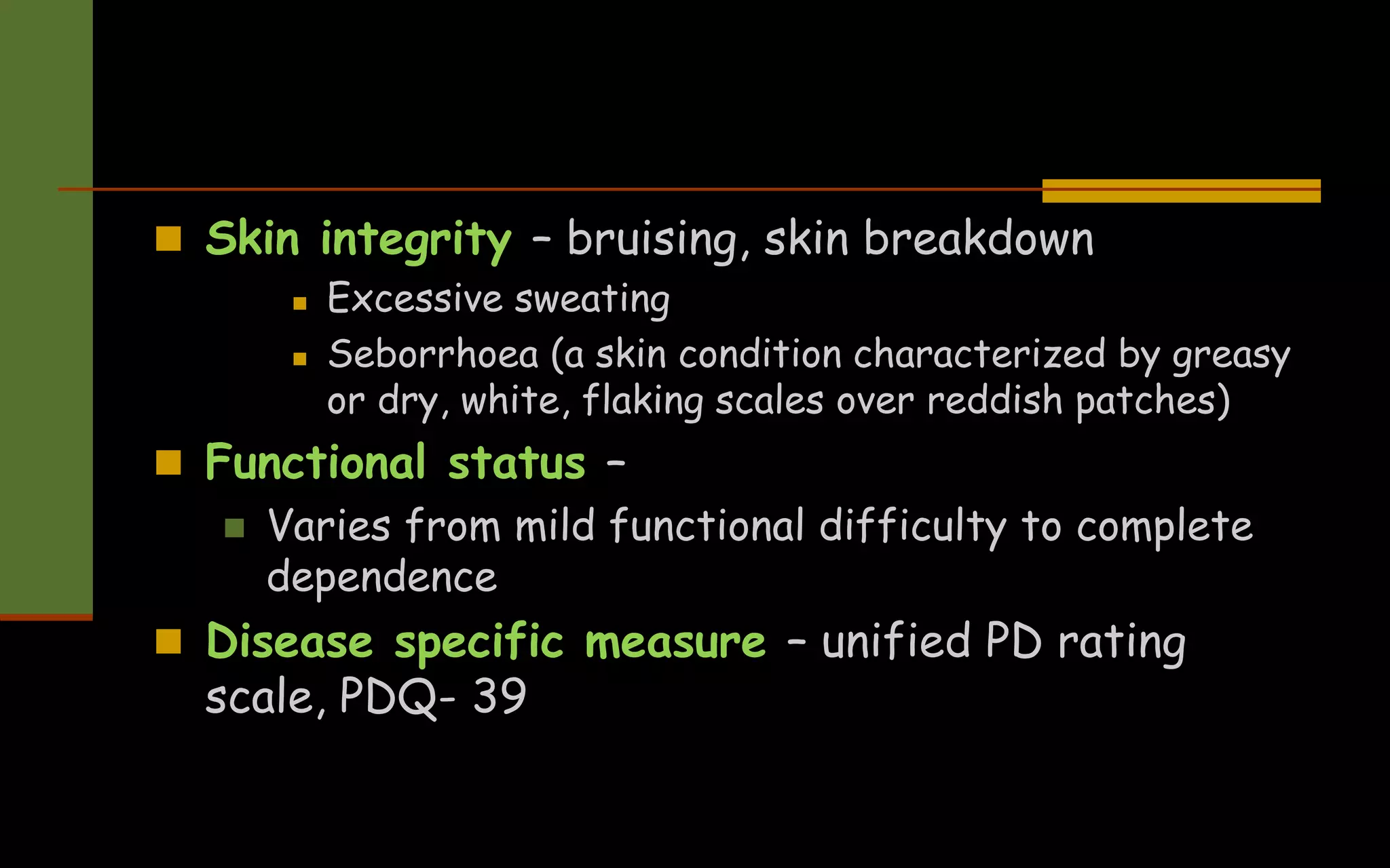  Skin integrity – bruising, skin breakdown
 Excessive sweating
 Seborrhoea (a skin condition characterized by greasy
or dry, white, flaking scales over reddish patches)
 Functional status –
 Varies from mild functional difficulty to complete
dependence
 Disease specific measure – unified PD rating
scale, PDQ- 39
 