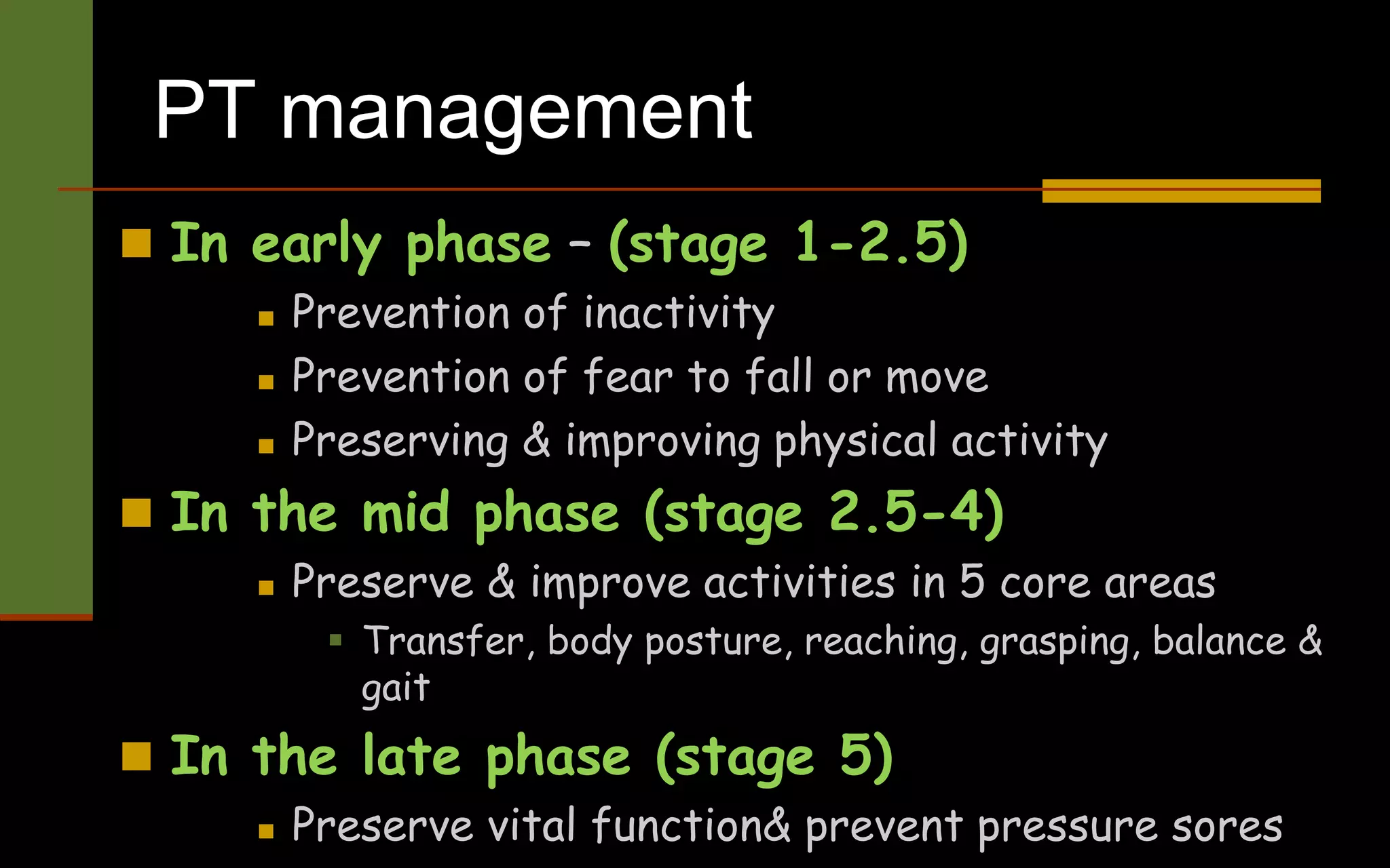 PT management
 In early phase – (stage 1-2.5)
 Prevention of inactivity
 Prevention of fear to fall or move
 Preserving & improving physical activity
 In the mid phase (stage 2.5-4)
 Preserve & improve activities in 5 core areas
 Transfer, body posture, reaching, grasping, balance &
gait
 In the late phase (stage 5)
 Preserve vital function& prevent pressure sores
 