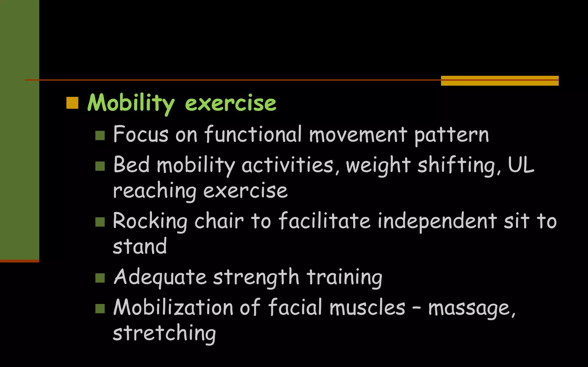  Mobility exercise
 Focus on functional movement pattern
 Bed mobility activities, weight shifting, UL
reaching exercise
 Rocking chair to facilitate independent sit to
stand
 Adequate strength training
 Mobilization of facial muscles – massage,
stretching
 