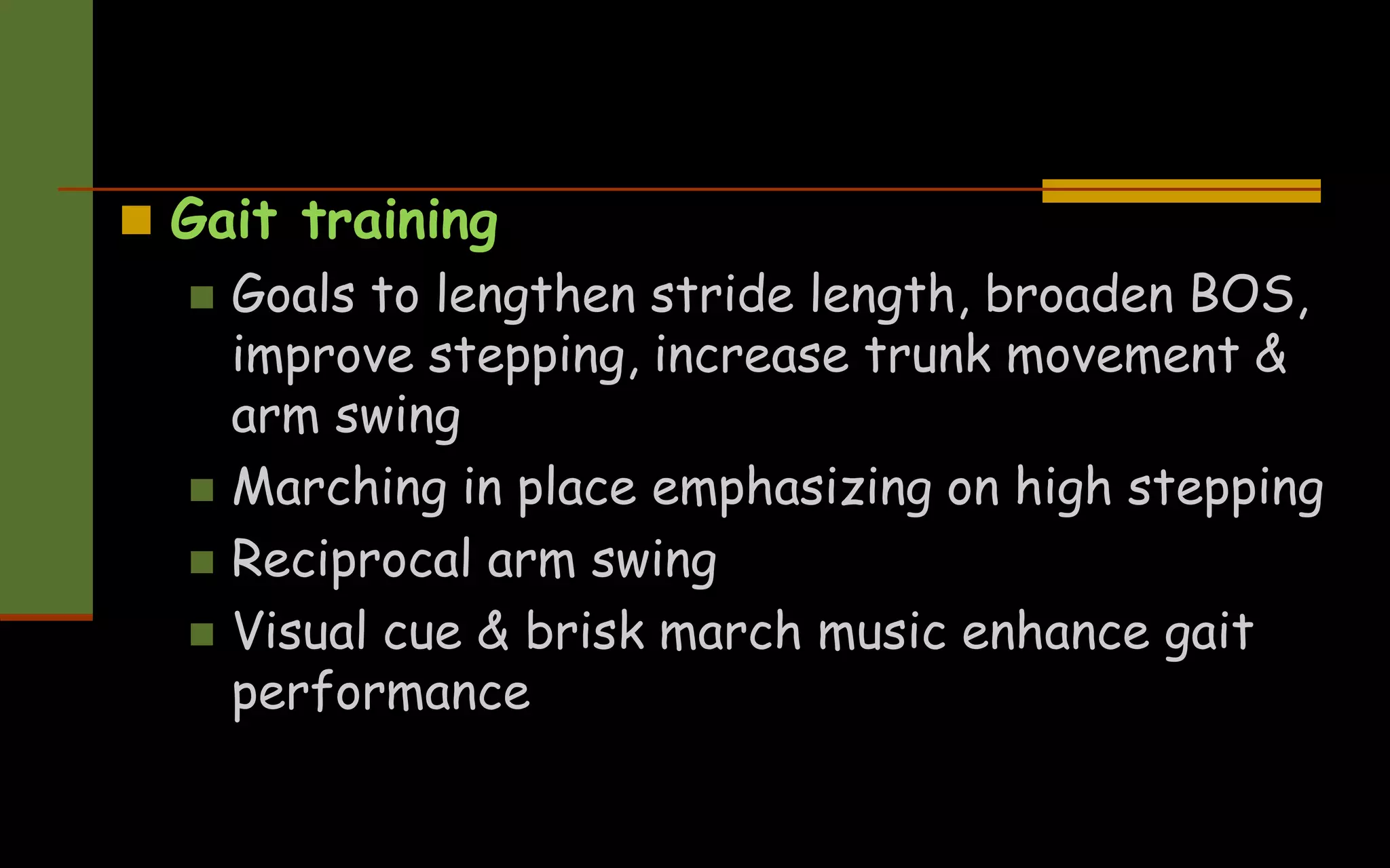  Gait training
 Goals to lengthen stride length, broaden BOS,
improve stepping, increase trunk movement &
arm swing
 Marching in place emphasizing on high stepping
 Reciprocal arm swing
 Visual cue & brisk march music enhance gait
performance
 