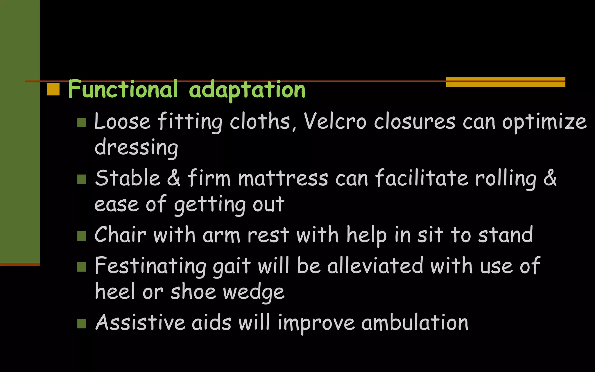  Functional adaptation
 Loose fitting cloths, Velcro closures can optimize
dressing
 Stable & firm mattress can facilitate rolling &
ease of getting out
 Chair with arm rest with help in sit to stand
 Festinating gait will be alleviated with use of
heel or shoe wedge
 Assistive aids will improve ambulation
 