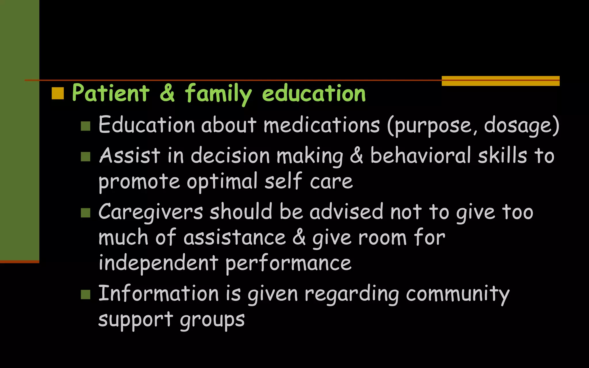  Patient & family education
 Education about medications (purpose, dosage)
 Assist in decision making & behavioral skills to
promote optimal self care
 Caregivers should be advised not to give too
much of assistance & give room for
independent performance
 Information is given regarding community
support groups
 
