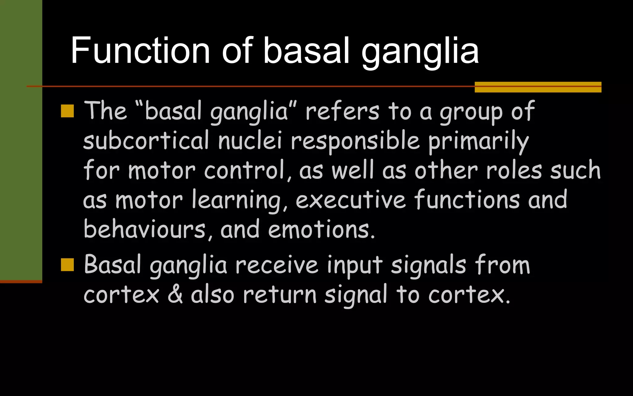 Function of basal ganglia
 The “basal ganglia” refers to a group of
subcortical nuclei responsible primarily
for motor control, as well as other roles such
as motor learning, executive functions and
behaviours, and emotions.
 Basal ganglia receive input signals from
cortex & also return signal to cortex.
 
